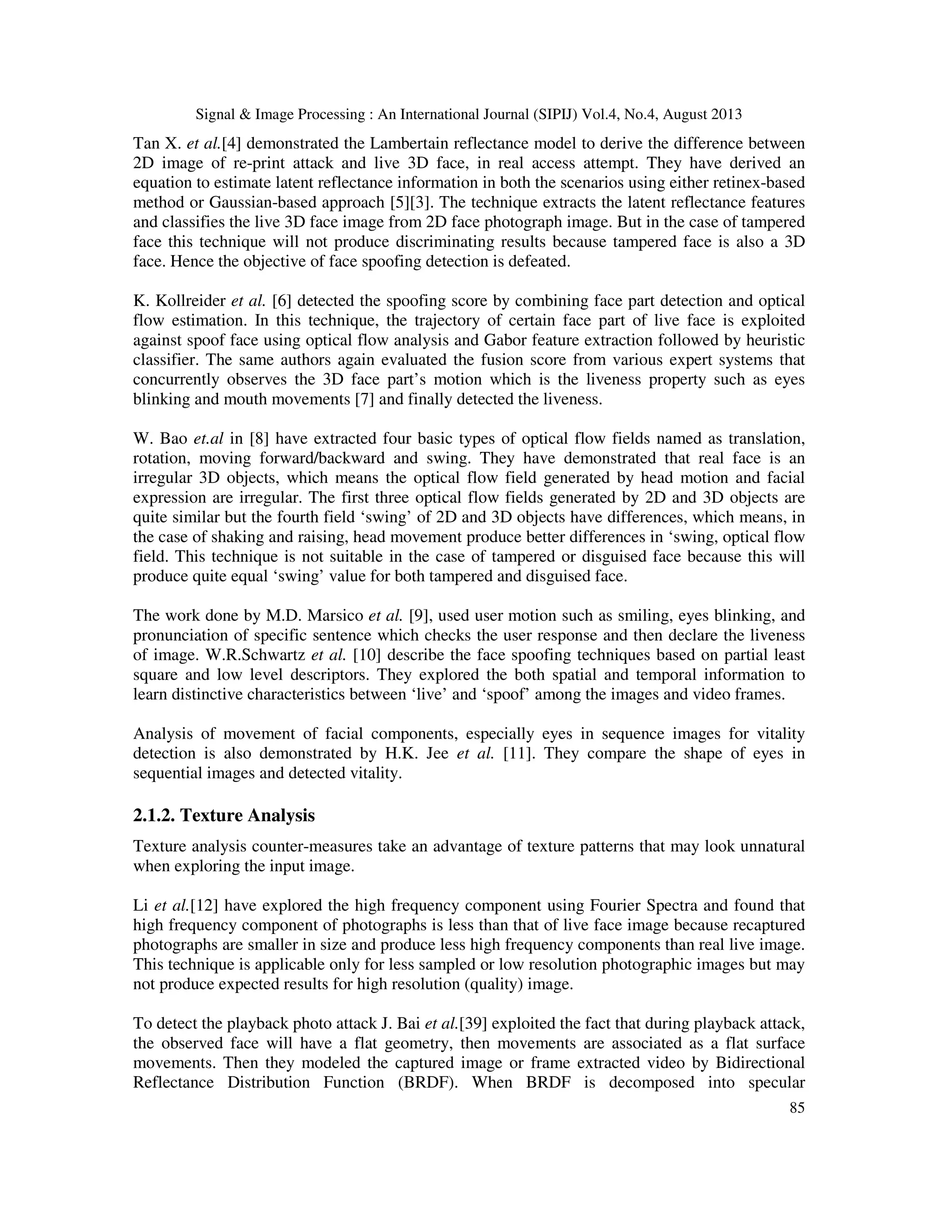 Signal & Image Processing : An International Journal (SIPIJ) Vol.4, No.4, August 2013
85
Tan X. et al.[4] demonstrated the Lambertain reflectance model to derive the difference between
2D image of re-print attack and live 3D face, in real access attempt. They have derived an
equation to estimate latent reflectance information in both the scenarios using either retinex-based
method or Gaussian-based approach [5][3]. The technique extracts the latent reflectance features
and classifies the live 3D face image from 2D face photograph image. But in the case of tampered
face this technique will not produce discriminating results because tampered face is also a 3D
face. Hence the objective of face spoofing detection is defeated.
K. Kollreider et al. [6] detected the spoofing score by combining face part detection and optical
flow estimation. In this technique, the trajectory of certain face part of live face is exploited
against spoof face using optical flow analysis and Gabor feature extraction followed by heuristic
classifier. The same authors again evaluated the fusion score from various expert systems that
concurrently observes the 3D face part’s motion which is the liveness property such as eyes
blinking and mouth movements [7] and finally detected the liveness.
W. Bao et.al in [8] have extracted four basic types of optical flow fields named as translation,
rotation, moving forward/backward and swing. They have demonstrated that real face is an
irregular 3D objects, which means the optical flow field generated by head motion and facial
expression are irregular. The first three optical flow fields generated by 2D and 3D objects are
quite similar but the fourth field ‘swing’ of 2D and 3D objects have differences, which means, in
the case of shaking and raising, head movement produce better differences in ‘swing, optical flow
field. This technique is not suitable in the case of tampered or disguised face because this will
produce quite equal ‘swing’ value for both tampered and disguised face.
The work done by M.D. Marsico et al. [9], used user motion such as smiling, eyes blinking, and
pronunciation of specific sentence which checks the user response and then declare the liveness
of image. W.R.Schwartz et al. [10] describe the face spoofing techniques based on partial least
square and low level descriptors. They explored the both spatial and temporal information to
learn distinctive characteristics between ‘live’ and ‘spoof’ among the images and video frames.
Analysis of movement of facial components, especially eyes in sequence images for vitality
detection is also demonstrated by H.K. Jee et al. [11]. They compare the shape of eyes in
sequential images and detected vitality.
2.1.2. Texture Analysis
Texture analysis counter-measures take an advantage of texture patterns that may look unnatural
when exploring the input image.
Li et al.[12] have explored the high frequency component using Fourier Spectra and found that
high frequency component of photographs is less than that of live face image because recaptured
photographs are smaller in size and produce less high frequency components than real live image.
This technique is applicable only for less sampled or low resolution photographic images but may
not produce expected results for high resolution (quality) image.
To detect the playback photo attack J. Bai et al.[39] exploited the fact that during playback attack,
the observed face will have a flat geometry, then movements are associated as a flat surface
movements. Then they modeled the captured image or frame extracted video by Bidirectional
Reflectance Distribution Function (BRDF). When BRDF is decomposed into specular
 