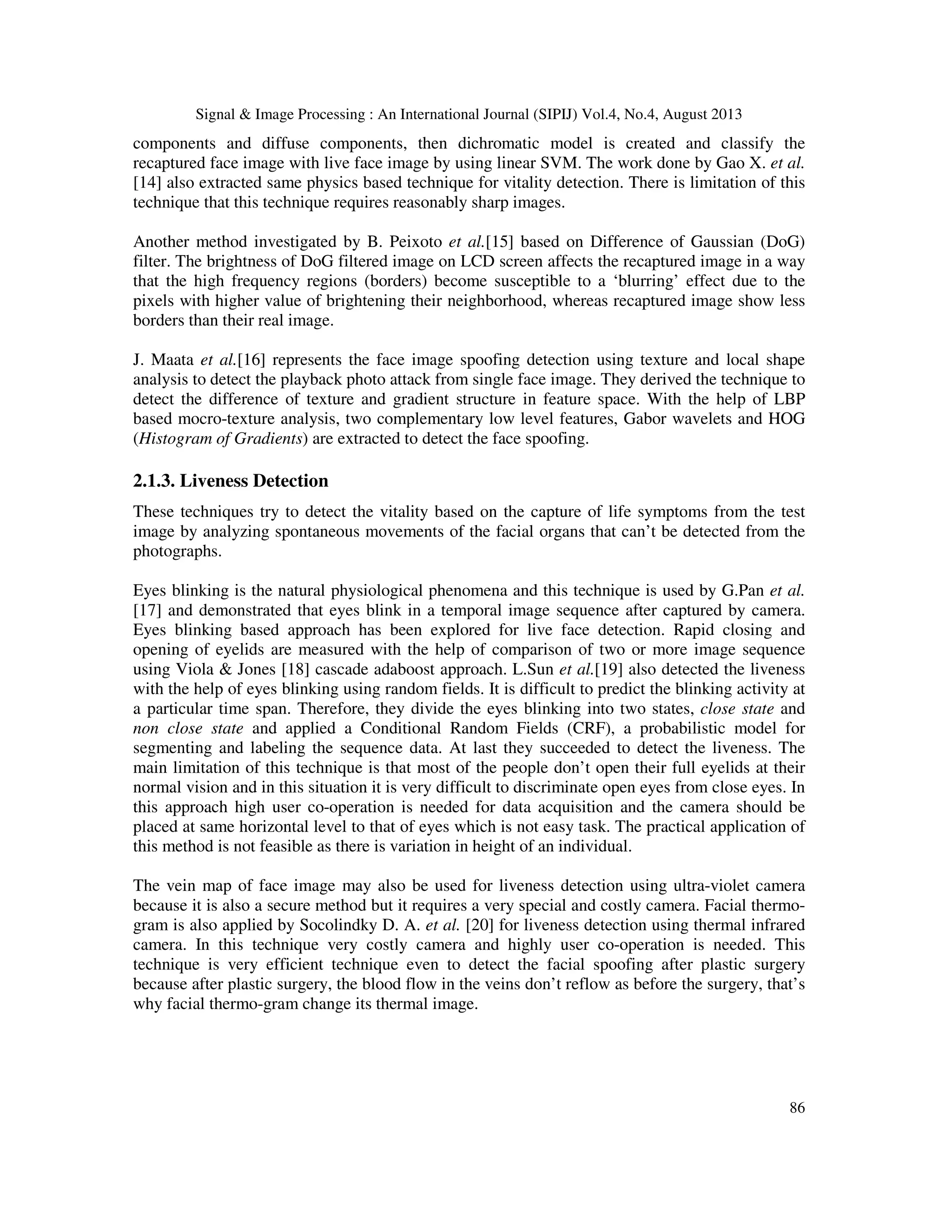 Signal & Image Processing : An International Journal (SIPIJ) Vol.4, No.4, August 2013
86
components and diffuse components, then dichromatic model is created and classify the
recaptured face image with live face image by using linear SVM. The work done by Gao X. et al.
[14] also extracted same physics based technique for vitality detection. There is limitation of this
technique that this technique requires reasonably sharp images.
Another method investigated by B. Peixoto et al.[15] based on Difference of Gaussian (DoG)
filter. The brightness of DoG filtered image on LCD screen affects the recaptured image in a way
that the high frequency regions (borders) become susceptible to a ‘blurring’ effect due to the
pixels with higher value of brightening their neighborhood, whereas recaptured image show less
borders than their real image.
J. Maata et al.[16] represents the face image spoofing detection using texture and local shape
analysis to detect the playback photo attack from single face image. They derived the technique to
detect the difference of texture and gradient structure in feature space. With the help of LBP
based mocro-texture analysis, two complementary low level features, Gabor wavelets and HOG
(Histogram of Gradients) are extracted to detect the face spoofing.
2.1.3. Liveness Detection
These techniques try to detect the vitality based on the capture of life symptoms from the test
image by analyzing spontaneous movements of the facial organs that can’t be detected from the
photographs.
Eyes blinking is the natural physiological phenomena and this technique is used by G.Pan et al.
[17] and demonstrated that eyes blink in a temporal image sequence after captured by camera.
Eyes blinking based approach has been explored for live face detection. Rapid closing and
opening of eyelids are measured with the help of comparison of two or more image sequence
using Viola & Jones [18] cascade adaboost approach. L.Sun et al.[19] also detected the liveness
with the help of eyes blinking using random fields. It is difficult to predict the blinking activity at
a particular time span. Therefore, they divide the eyes blinking into two states, close state and
non close state and applied a Conditional Random Fields (CRF), a probabilistic model for
segmenting and labeling the sequence data. At last they succeeded to detect the liveness. The
main limitation of this technique is that most of the people don’t open their full eyelids at their
normal vision and in this situation it is very difficult to discriminate open eyes from close eyes. In
this approach high user co-operation is needed for data acquisition and the camera should be
placed at same horizontal level to that of eyes which is not easy task. The practical application of
this method is not feasible as there is variation in height of an individual.
The vein map of face image may also be used for liveness detection using ultra-violet camera
because it is also a secure method but it requires a very special and costly camera. Facial thermo-
gram is also applied by Socolindky D. A. et al. [20] for liveness detection using thermal infrared
camera. In this technique very costly camera and highly user co-operation is needed. This
technique is very efficient technique even to detect the facial spoofing after plastic surgery
because after plastic surgery, the blood flow in the veins don’t reflow as before the surgery, that’s
why facial thermo-gram change its thermal image.
 