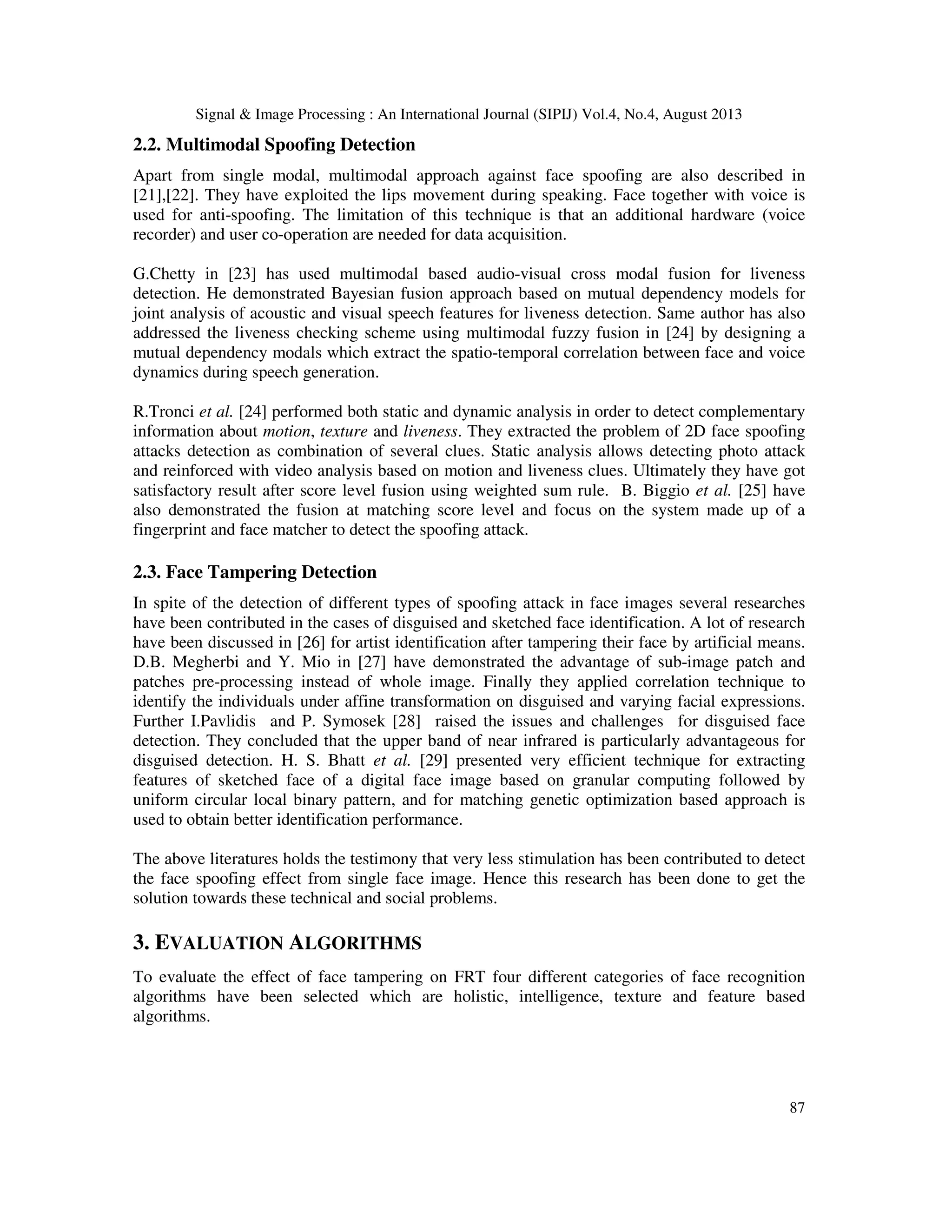 Signal & Image Processing : An International Journal (SIPIJ) Vol.4, No.4, August 2013
87
2.2. Multimodal Spoofing Detection
Apart from single modal, multimodal approach against face spoofing are also described in
[21],[22]. They have exploited the lips movement during speaking. Face together with voice is
used for anti-spoofing. The limitation of this technique is that an additional hardware (voice
recorder) and user co-operation are needed for data acquisition.
G.Chetty in [23] has used multimodal based audio-visual cross modal fusion for liveness
detection. He demonstrated Bayesian fusion approach based on mutual dependency models for
joint analysis of acoustic and visual speech features for liveness detection. Same author has also
addressed the liveness checking scheme using multimodal fuzzy fusion in [24] by designing a
mutual dependency modals which extract the spatio-temporal correlation between face and voice
dynamics during speech generation.
R.Tronci et al. [24] performed both static and dynamic analysis in order to detect complementary
information about motion, texture and liveness. They extracted the problem of 2D face spoofing
attacks detection as combination of several clues. Static analysis allows detecting photo attack
and reinforced with video analysis based on motion and liveness clues. Ultimately they have got
satisfactory result after score level fusion using weighted sum rule. B. Biggio et al. [25] have
also demonstrated the fusion at matching score level and focus on the system made up of a
fingerprint and face matcher to detect the spoofing attack.
2.3. Face Tampering Detection
In spite of the detection of different types of spoofing attack in face images several researches
have been contributed in the cases of disguised and sketched face identification. A lot of research
have been discussed in [26] for artist identification after tampering their face by artificial means.
D.B. Megherbi and Y. Mio in [27] have demonstrated the advantage of sub-image patch and
patches pre-processing instead of whole image. Finally they applied correlation technique to
identify the individuals under affine transformation on disguised and varying facial expressions.
Further I.Pavlidis and P. Symosek [28] raised the issues and challenges for disguised face
detection. They concluded that the upper band of near infrared is particularly advantageous for
disguised detection. H. S. Bhatt et al. [29] presented very efficient technique for extracting
features of sketched face of a digital face image based on granular computing followed by
uniform circular local binary pattern, and for matching genetic optimization based approach is
used to obtain better identification performance.
The above literatures holds the testimony that very less stimulation has been contributed to detect
the face spoofing effect from single face image. Hence this research has been done to get the
solution towards these technical and social problems.
3. EVALUATION ALGORITHMS
To evaluate the effect of face tampering on FRT four different categories of face recognition
algorithms have been selected which are holistic, intelligence, texture and feature based
algorithms.
 