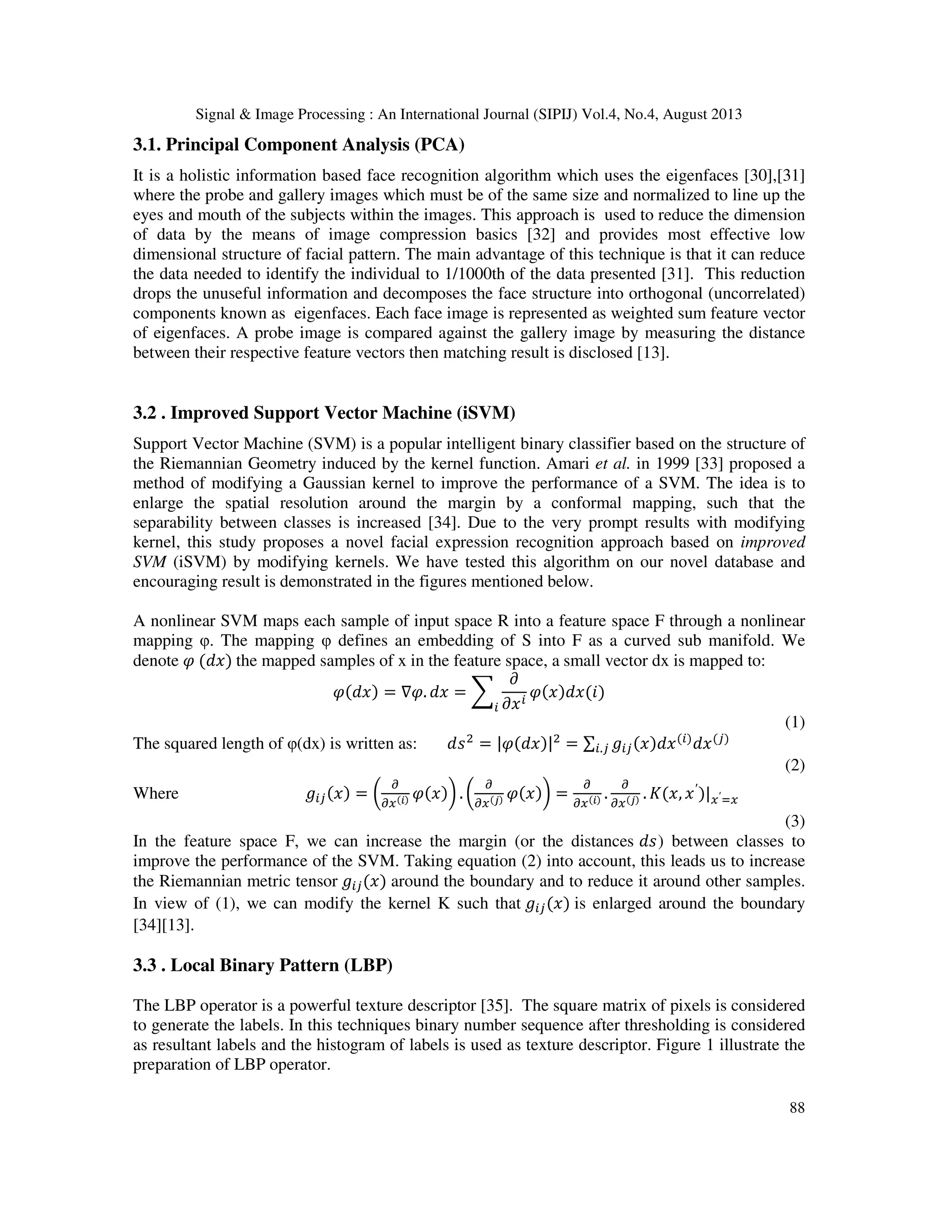 Signal & Image Processing : An International Journal (SIPIJ) Vol.4, No.4, August 2013
88
3.1. Principal Component Analysis (PCA)
It is a holistic information based face recognition algorithm which uses the eigenfaces [30],[31]
where the probe and gallery images which must be of the same size and normalized to line up the
eyes and mouth of the subjects within the images. This approach is used to reduce the dimension
of data by the means of image compression basics [32] and provides most effective low
dimensional structure of facial pattern. The main advantage of this technique is that it can reduce
the data needed to identify the individual to 1/1000th of the data presented [31]. This reduction
drops the unuseful information and decomposes the face structure into orthogonal (uncorrelated)
components known as eigenfaces. Each face image is represented as weighted sum feature vector
of eigenfaces. A probe image is compared against the gallery image by measuring the distance
between their respective feature vectors then matching result is disclosed [13].
3.2 . Improved Support Vector Machine (iSVM)
Support Vector Machine (SVM) is a popular intelligent binary classifier based on the structure of
the Riemannian Geometry induced by the kernel function. Amari et al. in 1999 [33] proposed a
method of modifying a Gaussian kernel to improve the performance of a SVM. The idea is to
enlarge the spatial resolution around the margin by a conformal mapping, such that the
separability between classes is increased [34]. Due to the very prompt results with modifying
kernel, this study proposes a novel facial expression recognition approach based on improved
SVM (iSVM) by modifying kernels. We have tested this algorithm on our novel database and
encouraging result is demonstrated in the figures mentioned below.
A nonlinear SVM maps each sample of input space R into a feature space F through a nonlinear
mapping φ. The mapping φ defines an embedding of S into F as a curved sub manifold. We
denote ߮ (݀‫)ݔ‬ the mapped samples of x in the feature space, a small vector dx is mapped to:
߮(݀‫)ݔ‬ = ∇߮. ݀‫ݔ‬ = ෍
߲
߲‫ݔ‬௜
߮(‫)݅(ݔ݀)ݔ‬
௜
(1)
The squared length of φ(dx) is written as: ݀‫ݏ‬ଶ
= |߮(݀‫|)ݔ‬ଶ
= ∑ ݃௜௝(‫ݔ݀)ݔ‬(௜)
݀‫ݔ‬(௝)
௜.௝
(2)
Where ݃௜௝(‫)ݔ‬ = ൬
డ
డ௫(೔) ߮(‫)ݔ‬൰ . ൬
డ
డ௫(ೕ) ߮(‫)ݔ‬൰ =
డ
డ௫(೔) .
డ
డ௫(ೕ) . ‫,ݔ(ܭ‬ ‫ݔ‬′
)|௫′ୀ௫
(3)
In the feature space F, we can increase the margin (or the distances ݀‫)ݏ‬ between classes to
improve the performance of the SVM. Taking equation (2) into account, this leads us to increase
the Riemannian metric tensor ݃௜௝(‫)ݔ‬ around the boundary and to reduce it around other samples.
In view of (1), we can modify the kernel K such that ݃௜௝(‫)ݔ‬ is enlarged around the boundary
[34][13].
3.3 . Local Binary Pattern (LBP)
The LBP operator is a powerful texture descriptor [35]. The square matrix of pixels is considered
to generate the labels. In this techniques binary number sequence after thresholding is considered
as resultant labels and the histogram of labels is used as texture descriptor. Figure 1 illustrate the
preparation of LBP operator.
 