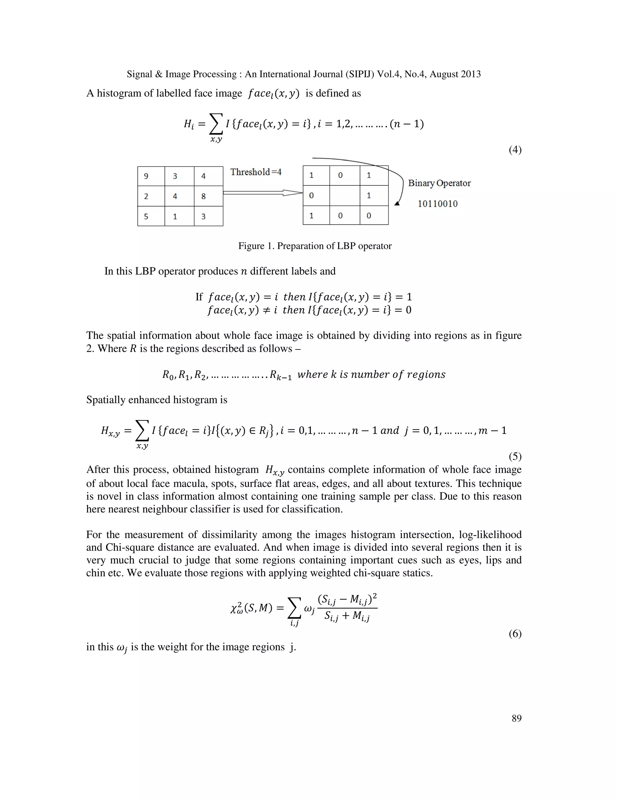 Signal & Image Processing : An International Journal (SIPIJ) Vol.4, No.4, August 2013
89
A histogram of labelled face image ݂ܽܿ݁௟(‫,ݔ‬ ‫)ݕ‬ is defined as
‫ܪ‬௜ = ෍ ‫ܫ‬
௫,௬
ሼ݂ܽܿ݁௟(‫,ݔ‬ ‫)ݕ‬ = ݅ሽ , ݅ = 1,2, … … … . (݊ − 1)
(4)
Figure 1. Preparation of LBP operator
In this LBP operator produces ݊ different labels and
If ݂ܽܿ݁௟(‫,ݔ‬ ‫)ݕ‬ = ݅ ‫ݐ‬ℎ݁݊ ‫ܫ‬ሼ݂ܽܿ݁௟(‫,ݔ‬ ‫)ݕ‬ = ݅ሽ = 1
݂ܽܿ݁௟(‫,ݔ‬ ‫)ݕ‬ ≠ ݅ ‫ݐ‬ℎ݁݊ ‫ܫ‬ሼ݂ܽܿ݁௟(‫,ݔ‬ ‫)ݕ‬ = ݅ሽ = 0
The spatial information about whole face image is obtained by dividing into regions as in figure
2. Where ܴ is the regions described as follows –
ܴ଴, ܴଵ, ܴଶ, … … … … … . . ܴ௞ିଵ ‫ݓ‬ℎ݁‫݁ݎ‬ ݇ ݅‫ݏ‬ ݊‫ݎܾ݁݉ݑ‬ ‫݂݋‬ ‫ݏ݊݋݅݃݁ݎ‬
Spatially enhanced histogram is
‫ܪ‬௫,௬ = ෍ ‫ܫ‬
௫,௬
ሼ݂ܽܿ݁௟ = ݅ሽ‫ܫ‬൛(‫,ݔ‬ ‫)ݕ‬ ∈ ܴ௝ൟ , ݅ = 0,1, … … … , ݊ − 1 ܽ݊݀ ݆ = 0, 1, … … … , ݉ − 1
(5)
After this process, obtained histogram ‫ܪ‬௫,௬ contains complete information of whole face image
of about local face macula, spots, surface flat areas, edges, and all about textures. This technique
is novel in class information almost containing one training sample per class. Due to this reason
here nearest neighbour classifier is used for classification.
For the measurement of dissimilarity among the images histogram intersection, log-likelihood
and Chi-square distance are evaluated. And when image is divided into several regions then it is
very much crucial to judge that some regions containing important cues such as eyes, lips and
chin etc. We evaluate those regions with applying weighted chi-square statics.
߯ఠ
ଶ (ܵ, ‫)ܯ‬ = ෍ ߱௝
௜,௝
(ܵ௜,௝ − ‫ܯ‬௜,௝)ଶ
ܵ௜,௝ + ‫ܯ‬௜,௝
(6)
in this ߱௝ is the weight for the image regions j.
 