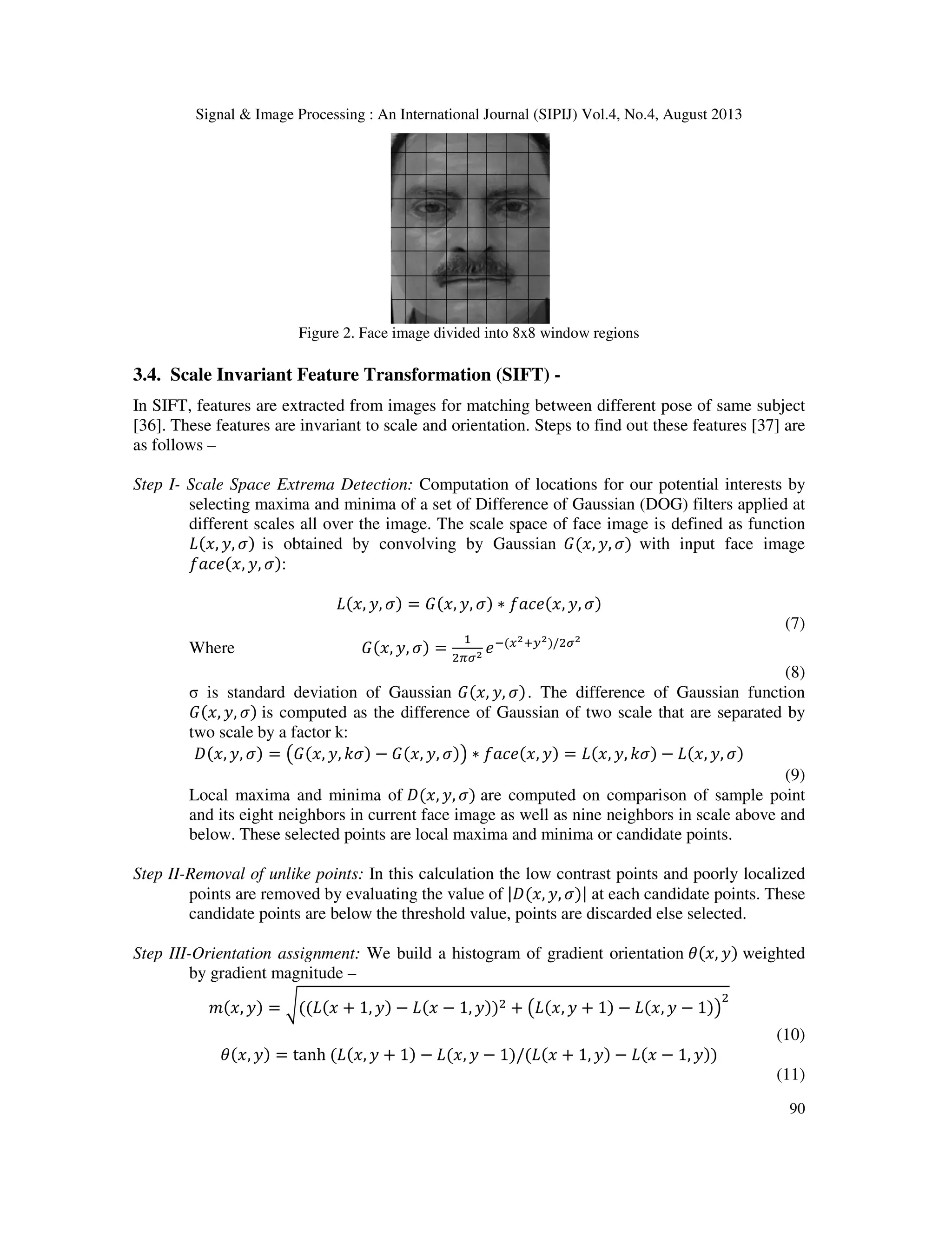Signal & Image Processing : An International Journal (SIPIJ) Vol.4, No.4, August 2013
90
Figure 2. Face image divided into 8x8 window regions
3.4. Scale Invariant Feature Transformation (SIFT) -
In SIFT, features are extracted from images for matching between different pose of same subject
[36]. These features are invariant to scale and orientation. Steps to find out these features [37] are
as follows –
Step I- Scale Space Extrema Detection: Computation of locations for our potential interests by
selecting maxima and minima of a set of Difference of Gaussian (DOG) filters applied at
different scales all over the image. The scale space of face image is defined as function
‫,ݔ(ܮ‬ ‫,ݕ‬ ߪ) is obtained by convolving by Gaussian ‫,ݔ(ܩ‬ ‫,ݕ‬ ߪ) with input face image
݂ܽܿ݁(‫,ݔ‬ ‫,ݕ‬ ߪ):
‫,ݔ(ܮ‬ ‫,ݕ‬ ߪ) = ‫,ݔ(ܩ‬ ‫,ݕ‬ ߪ) ∗ ݂ܽܿ݁(‫,ݔ‬ ‫,ݕ‬ ߪ)
(7)
Where ‫,ݔ(ܩ‬ ‫,ݕ‬ ߪ) =
ଵ
ଶగఙమ ݁ି(௫మା௬మ)/ଶఙమ
(8)
σ is standard deviation of Gaussian ‫,ݔ(ܩ‬ ‫,ݕ‬ ߪ). The difference of Gaussian function
‫,ݔ(ܩ‬ ‫,ݕ‬ ߪ) is computed as the difference of Gaussian of two scale that are separated by
two scale by a factor k:
‫,ݔ(ܦ‬ ‫,ݕ‬ ߪ) = ൫‫,ݔ(ܩ‬ ‫,ݕ‬ ݇ߪ) − ‫,ݔ(ܩ‬ ‫,ݕ‬ ߪ)൯ ∗ ݂ܽܿ݁(‫,ݔ‬ ‫)ݕ‬ = ‫,ݔ(ܮ‬ ‫,ݕ‬ ݇ߪ) − ‫,ݔ(ܮ‬ ‫,ݕ‬ ߪ)
(9)
Local maxima and minima of ‫,ݔ(ܦ‬ ‫,ݕ‬ ߪ) are computed on comparison of sample point
and its eight neighbors in current face image as well as nine neighbors in scale above and
below. These selected points are local maxima and minima or candidate points.
Step II-Removal of unlike points: In this calculation the low contrast points and poorly localized
points are removed by evaluating the value of |‫,ݔ(ܦ‬ ‫,ݕ‬ ߪ)| at each candidate points. These
candidate points are below the threshold value, points are discarded else selected.
Step III-Orientation assignment: We build a histogram of gradient orientation ߠ(‫,ݔ‬ ‫)ݕ‬ weighted
by gradient magnitude –
݉(‫,ݔ‬ ‫)ݕ‬ = ට((‫ݔ(ܮ‬ + 1, ‫)ݕ‬ − ‫ݔ(ܮ‬ − 1, ‫))ݕ‬ଶ + ൫‫,ݔ(ܮ‬ ‫ݕ‬ + 1) − ‫,ݔ(ܮ‬ ‫ݕ‬ − 1)൯
ଶ
(10)
ߠ(‫,ݔ‬ ‫)ݕ‬ = tanh (‫,ݔ(ܮ‬ ‫ݕ‬ + 1) − ‫,ݔ(ܮ‬ ‫ݕ‬ − 1)/(‫ݔ(ܮ‬ + 1, ‫)ݕ‬ − ‫ݔ(ܮ‬ − 1, ‫))ݕ‬
(11)
 