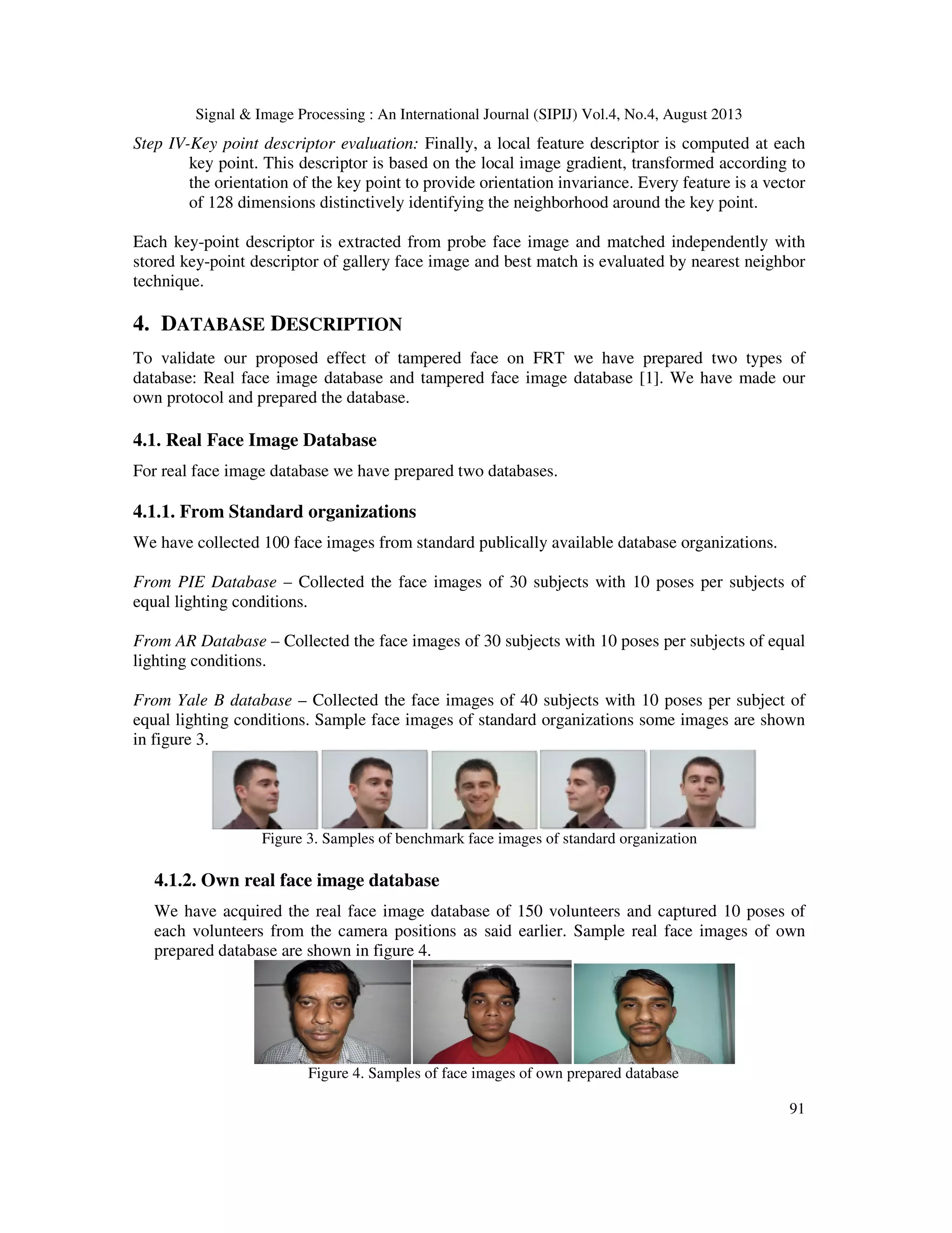 Signal & Image Processing : An International Journal (SIPIJ) Vol.4, No.4, August 2013
91
Step IV-Key point descriptor evaluation: Finally, a local feature descriptor is computed at each
key point. This descriptor is based on the local image gradient, transformed according to
the orientation of the key point to provide orientation invariance. Every feature is a vector
of 128 dimensions distinctively identifying the neighborhood around the key point.
Each key-point descriptor is extracted from probe face image and matched independently with
stored key-point descriptor of gallery face image and best match is evaluated by nearest neighbor
technique.
4. DATABASE DESCRIPTION
To validate our proposed effect of tampered face on FRT we have prepared two types of
database: Real face image database and tampered face image database [1]. We have made our
own protocol and prepared the database.
4.1. Real Face Image Database
For real face image database we have prepared two databases.
4.1.1. From Standard organizations
We have collected 100 face images from standard publically available database organizations.
From PIE Database – Collected the face images of 30 subjects with 10 poses per subjects of
equal lighting conditions.
From AR Database – Collected the face images of 30 subjects with 10 poses per subjects of equal
lighting conditions.
From Yale B database – Collected the face images of 40 subjects with 10 poses per subject of
equal lighting conditions. Sample face images of standard organizations some images are shown
in figure 3.
Figure 3. Samples of benchmark face images of standard organization
4.1.2. Own real face image database
We have acquired the real face image database of 150 volunteers and captured 10 poses of
each volunteers from the camera positions as said earlier. Sample real face images of own
prepared database are shown in figure 4.
Figure 4. Samples of face images of own prepared database
 