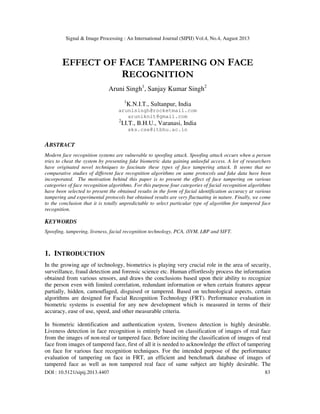 Signal & Image Processing : An International Journal (SIPIJ) Vol.4, No.4, August 2013
DOI : 10.5121/sipij.2013.4407 83
EFFECT OF FACE TAMPERING ON FACE
RECOGNITION
Aruni Singh1
, Sanjay Kumar Singh2
1
K.N.I.T., Sultanpur, India
arunisingh@rocketmail.com
aruniknit@gmail.com
2
I.I.T., B.H.U., Varanasi, India
sks.cse@itbhu.ac.in
ABSTRACT
Modern face recognition systems are vulnerable to spoofing attack. Spoofing attack occurs when a person
tries to cheat the system by presenting fake biometric data gaining unlawful access. A lot of researchers
have originated novel techniques to fascinate these types of face tampering attack. It seems that no
comparative studies of different face recognition algorithms on same protocols and fake data have been
incorporated. The motivation behind this paper is to present the effect of face tampering on various
categories of face recognition algorithms. For this purpose four categories of facial recognition algorithms
have been selected to present the obtained results in the form of facial identification accuracy at various
tampering and experimental protocols but obtained results are very fluctuating in nature. Finally, we come
to the conclusion that it is totally unpredictable to select particular type of algorithm for tampered face
recognition.
KEYWORDS
Spoofing, tampering, liveness, facial recognition technology, PCA, iSVM, LBP and SIFT.
1. INTRODUCTION
In the growing age of technology, biometrics is playing very crucial role in the area of security,
surveillance, fraud detection and forensic science etc. Human effortlessly process the information
obtained from various sensors, and draws the conclusions based upon their ability to recognize
the person even with limited correlation, redundant information or when certain features appear
partially, hidden, camouflaged, disguised or tampered. Based on technological aspects, certain
algorithms are designed for Facial Recognition Technology (FRT). Performance evaluation in
biometric systems is essential for any new development which is measured in terms of their
accuracy, ease of use, speed, and other measurable criteria.
In biometric identification and authentication system, liveness detection is highly desirable.
Liveness detection in face recognition is entirely based on classification of images of real face
from the images of non-real or tampered face. Before inciting the classification of images of real
face from images of tampered face, first of all it is needed to acknowledge the effect of tampering
on face for various face recognition techniques. For the intended purpose of the performance
evaluation of tampering on face in FRT, an efficient and benchmark database of images of
tampered face as well as non tampered real face of same subject are highly desirable. The
 