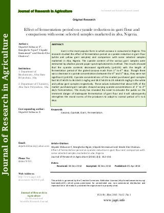Effect of fermentation period on cyanide reduction in garri flour and
comparison with some selected samples marketed in aba, Nigeria.
Keywords:
Cassava, Cyanide, Garri, Fermentation.
ABSTRACT:
Garri is the most popular form in which cassava is consumed in Nigeria. This
research studied the effect of fermentation period on cyanide reduction in garri flour
(white and yellow garri samples) and comparison with some selected samples
marketed in Aba, Nigeria. The cyanide content of the various garri samples were
estimated by alkaline picrate paper spectrophotometric method. The results showed
that the cyanide contents decreased significantly (p<0.05) with the length of
fermentation period of the grated cassava mash from 1st
to 4th
days. Though there
was a decrease in cyanide concentrations between the 4th
and 5th
days, they were not
significant (p>0.05). Cyanide concentrations of the market purchased garri samples
had 14.37±0.05 to 36.32±0.1 mg/kg and 18.37±0.05 to 29. 68±0.05 mg/kg in the white
and yellow garri samples respectively. These values indicated that about 50% of the
market purchased garri samples showed varying cyanide concentrations of 1st
to 2nd
day’s fermentation. This study has revealed the need to educate the public on the
imminent danger of inadequate fermentation of garri flour and it will subsequently
strengthen the moral norms of the producers to adapt to normal period of 5 to 6
days.
152-156 | JRA | 2013 | Vol 2 | No 1
This article is governed by the Creative Commons Attribution License (http://creativecommons.org/
licenses/by/2.0), which gives permission for unrestricted use, non-commercial, distribution and
reproduction in all medium, provided the original work is properly cited.
www.jagri.info
Journal of Research in
Agriculture
An International
Scientific Research Journal
Authors:
Ukpabi Chibueze F1
,
Emeghebo Ngozi1
Ukpabi
Emmanuel2
and Emole Eke
Chukwu2
.
Institution:
1. Department of
Biochemistry, Abia State
Polytechnic, Aba.
2. Department of Chemistry,
Abia State Polytechnic, Aba.
Corresponding author:
Ukpabi Chibueze F.
Email:
ukpabichibueze@yahoo.com
Phone No:
0806670705.
Web Address:
http://www.jagri.info
documents/AG0033.pdf.
Dates:
Received: 03 Dec 2012 Accepted: 05 Dec 2012 Published: 05 Apr 2013
Article Citation:
Ukpabi Chibueze F, Emeghebo Ngozi, Ukpabi Emmanuel and Emole Eke Chukwu.
Effect of fermentation period on cyanide reduction in garri flour and comparison with
some selected samples marketed in aba, Nigeria.
Journal of Research in Agriculture (2013) 2(1): 152-156
An International Scientific Research Journal
Original Research
Journal of Research in Agriculture
JournalofResearchinAgriculture
 