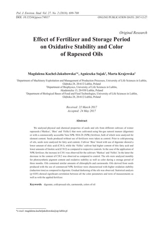 Pol. J. Environ. Stud. Vol. 27, No. 2 (2018), 699-708
	 		 			 		 		 Original Research
Effect of Fertilizer and Storage Period
on Oxidative Stability and Color
of Rapeseed Oils
Magdalena Kachel-Jakubowska1
*, Agnieszka Sujak2
, Marta Krajewska3
1
Department of Machinery Exploitation and Management of Production Processes, University of Life Sciences in Lublin,
Głęboka 28, 20-612 Lublin, Poland
2
Department of Biophysics, University of Life Sciences in Lublin,
Akademicka 13, 20-930 Lublin, Poland
3
Department of Biological Bases of Food and Feed Technologies, University of Life Sciences in Lublin,
Głęboka 28, 20-612 Lublin, Poland
Received: 22 March 2017
Accepted: 24 May 2017
Abstract
We analysed physical and chemical properties of seeds and oils from different cultivars of winter
rapeseeds (‘Markus’, ‘Bios’ and ‘Feliks’) that were cultivated using bio-gas natural manure (digestate)
or with a commercially accessible Yara NPK 5014-28 (NPK) fertilizer, both of which were analyzed for
element content. Seeds produced without use of fertilizers were taken as control. Prior to cold-pressing
of oils, seeds were analyzed for fatty acid content. Cultivar ‘Bios’ breed with use of digestate showed a
lower amount of oleic acid (C18:1), while the ‘Feliks’ cultivar had higher content of this fatty acid and
lower amounts of linoleic acid (C18:2) as compared to respective controls. In the case of the application of
NPK fertilizer, the increase in C18:1 was observed for the cultivars ‘Markus’ and ‘Feliks’. In the latter the
decrease in the content of C18:2 was observed as compared to control. The oils were analyzed monthly
for photosynthetic pigment content and oxidative stability as well as color during a storage period of
three months. Oils contained similar amounts of chlorophylls and carotenoids. Oils derived from seeds
produced with the use of commercial NPK fertilizer were characterized with higher oxidation stability
(induction time) as compared to digestate. Gradual darkening of the oils was observed. Statistical analysis
(p<0.05) showed significant correlation between all the color parameters and term of measurements as
well as with the applied fertilizer.
Keywords:	 digestate, cold-pressed oils, carotenoids, colors of oil
*e-mail: magdalena.kacheljakubowska@up.lublin.pl
DOI: 10.15244/pjoes/74017 ONLINE PUBLICATION DATE: 2017-12-27
 