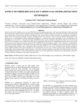 IJRET: International Journal of Research in Engineering and Technology ISSN: 2319-1163
__________________________________________________________________________________________
Volume: 02 Issue: 03 | Mar-2013, Available @ http://www.ijret.org 290
EFFECT OF FIBER DISTANCE ON VARIOUS SAC-OCDMA DETECTION
TECHNIQUES
Vandana Nath1
, Nakul Jain2
, Sandeep Dogra3
1
Assistant Professor, Electronics and Communication Engineering, 2,3
Student, M.Tech Digital and wireless
communication, University School of Information and Communication Technology, Guru Gobind Singh Indraprastha
University, Delhi, India. vandanausit@gmail.com, er.nakul29jain@gmail.com, sandeep.dogra1589@gmail.com
Abstract
Optical code division multiple access system (OCDMA) has been gaining importance with increasing demands of high speed and
large capacity for communication in optical networks. OCDMA system is totally asynchronous, that does not require any clock signals
for synchronization in the network. Therefore, OCDMA provide a network that is simpler and offers the potential for scalability to
higher levels of connectivity. OCDMA encoding /decoding process also provides a level of security directly implemented in the
physical layer. Using OCDMA technique high spectral efficiency is achieved, hence fiber bandwidth is used very efficiently with
throughput in excess of Tbit/s. Among several kinds of OCDMA systems, spectra amplitude coding (SAC) scheme attracts increasing
interest because multiple access interference (MAI) can be eliminated and preserve the orthogonality between users in the system.
This paper presents comparison of three important SAC-OCDMA detection techniques, namely - Direct detection, Complementary
subtraction and AND subtraction. The design of encoder and decoder modules for SAC-OCDMA system used in this paper is based on
Fiber Bragg Gratings (FBGs). Here conventional single mode fiber (SMF) is used as the transmission link and the performance
metric studied is Quality factor (Q) in multiple access environments of various user systems for these three detection techniques.
Finally Effect of increasing number of fiber distance on the direct detection technique using NRZ and RZ data formats have been
studied. Simulated results show that AND subtraction technique gives better Quality-factor (Q) than the complementary subtraction
and direct detection techniques for the signal with same power.
Index Terms: OCDMA (optical CDMA), BER (bit error rate), MAI (multiple access interference), DW (double weight
code), SAC (spectral amplitude coding) and Q (quality factor)
-----------------------------------------------------------------------***-----------------------------------------------------------------------
1. INTRODUCTION
OCDMA system is being used for high quality video
transmission due to its large bandwidth and less attenuation [1].
OCDMA system has many advantages over conventional
optical systems such as more privacy to every user, flexibility
in channel allocation [2]. Further it can operate asynchronously
and network capacity is not limited but highly scalable [3]. The
robustness of CDMA technique in wireless network is yet to
prove that OCDMA offers security advantages over other
multiple access systems by maintaining the quality of services
[4].
OCDMA is a multiplexing technique by which each
communication channel is distinguished by a specific optical
code rather than a wavelength or a time slots. An encoding
operation optically transforms each data bit before transmission
as shown in Fig-1. Here we provide distinguishable and unique
code to every user at the transmitter like: C1, C2..., Cn and at
the receiver, the reverse decoding operation is required to
recover the original data [5].
Fig-1: A General Structure of Optical code division multiple
access system
SAC-OCDMA is a good candidate for optical multiple access
networks over other OCDMA techniques because of its ability
to reduce MAI [6]. A system consisting of unipolar sequences
in the signature code is called incoherent system. System that
uses bipolar codeword is called a coherent system. The
incoherent source appears as a good candidate for SAC as it is
inherently broadband, a necessary characteristic of SAC [7].
 