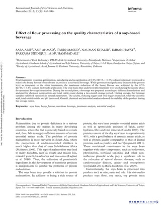 Effect of ﬂour processing on the quality characteristics of a soy-based
beverage
SARA ARIF1
, ASIF AHMAD1
, TARIQ MASUD1
, NAUMAN KHALID2
, IMRAN HAYAT3
,
FARZANA SIDDIQUE1
, & MUHAMMAD ALI1
1
Department of Food Technology, PMAS-Arid Agricultural University, Rawalpindi, Pakistan, 2
Department of Global
Agricultural, Graduate School of Agricultural and Life Sciences, University of Tokyo, 1-1-1 Yayoi, Bunkyo-ku, Tokyo, Japan, and
3
Faculty of Agricultural, Azad Jammu & Kashmir University, Rawalakot, Pakistan
Abstract
Four treatments (roasting, germination, autoclaving and an application of 0.5% EDTA þ 0.5% sodium hydroxide) were used to
reduce the beany ﬂavour of soya beans to produce a soy-based beverage. While germination signiﬁcantly increased the protein
level as compared to the other treatments, the maximum reduction of the beany ﬂavour was achieved by the 0.5%
EDTA þ 0.5% sodium hydroxide application. The soya beans that underwent this treatment were used during the second phase
for optimized beverage formulation. During the second phase, a beverage was prepared according to different formulations and
analysed for chemical composition and total viable count during a two-month storage period. During storage, the beverage
samples exhibited variations in several parameters. The acidity, reducing sugars and total sugars increased, while the ascorbic
acid, total soluble solids and pH decreased. Overall, chemical and microbial analyses showed the stability of the product during
the storage period.
Keywords: soya bean, beany ﬂavour, nutritious beverage, proximate analysis, microbial analysis
Introduction
Malnutrition due to protein deﬁciency is a serious
problem among the masses in many developing
countries, where the diet is generally based on cereals
and, thus, fails to supply sufﬁcient amounts of certain
essential amino acids. The problem of protein
malnutrition is most prevalent in South Asia, where
the proportion of under-nourished children is
much higher than that of even Sub-Saharan Africa
(Mehrotra 2006). This type of malnutrition may lead
to many disorders, such as weight and muscle loss,
retarded growth, kwashiorkor and marasmus (Laghari
et al. 2010). Thus, the utilization of protein-rich
ingredients in the development of nutritious products
is indispensable to combat the problems of protein
malnutrition.
The soya bean may provide a solution to protein
malnutrition. In addition to being a rich source of
protein, the soya bean contains essential amino acids
as well as appreciable amounts of lipids, carbo-
hydrates, ﬁbre and vital minerals (Gandhi 2009). The
protein content of the dry soya bean is approximately
40%, with a good balance of essential amino acids, as
well as protein quality comparable to that of animal
proteins, such as poultry and beef (Jooyandeh 2011).
These nutritional constituents in the soya bean
together with other components, such as isoﬂavones,
phytosterols, steroidal saponins and other non-
isoﬂavone phenolic acids, play a signiﬁcant role in
the reduction of several chronic diseases, such as
cardiovascular disease, cancer and osteoporosis
(Jooyandeh 2011; Mora-Escobedo et al. 2009).
Conventionally, the soya bean is processed into
products such as miso, natto and tofu. It is also used to
produce soya ﬂour, soy sauce, soy protein meat
ISSN 0963-7486 print/ISSN 1465-3478 online q 2012 Informa UK, Ltd.
DOI: 10.3109/09637486.2012.687365
Correspondence: Nauman Khalid, Department of Global Agricultural, Graduate School of Agricultural and Life Sciences, University of Tokyo,
Japan. Tel: þ 81-80-3385-0786. E-mail: nauman_khalid120@yahoo.com
International Journal of Food Sciences and Nutrition,
December 2012; 63(8): 940–946
IntJFoodSciNutrDownloadedfrominformahealthcare.combyUniversityofTokyoon12/02/12
Forpersonaluseonly.
 