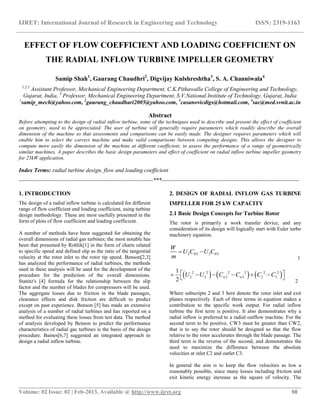 IJRET: International Journal of Research in Engineering and Technology ISSN: 2319-1163
__________________________________________________________________________________________
Volume: 02 Issue: 02 | Feb-2013, Available @ http://www.ijret.org 98
EFFECT OF FLOW COEFFICIENT AND LOADING COEFFICIENT ON
THE RADIAL INFLOW TURBINE IMPELLER GEOMETRY
Samip Shah1
, Gaurang Chaudhri2
, Digvijay Kulshreshtha3
, S. A. Channiwala4
1,2,3
Assistant Professor, Mechanical Engineering Department, C.K.Pithawalla College of Engineering and Technology,
Gujarat, India, 4
Professor, Mechanical Engineering Department, S.V.National Institute of Technology, Gujarat, India
1
samip_mech@yahoo.com, 2
gaurang_chaudhari2005@yahoo.com, 3
casanovicdigs@hotmail.com, 4
sac@med.svnit.ac.in
Abstract
Before attempting to the design of radial inflow turbine, some of the techniques used to describe and present the effect of coefficient
on geometry, need to be appreciated. The user of turbine will generally require parameters which readily describe the overall
dimension of the machine so that assessments and comparisons can be easily made. The designer requires parameters which will
enable him to select the correct machine and make valid comparisons between competing designs. This allows the designer to
compute more easily the dimension of the machine at different coefficient, to assess the performance of a range of geometrically
similar machines. A paper describes the basic design parameters and effect of coefficient on radial inflow turbine impeller geometry
for 25kW application.
Index Terms: radial turbine design, flow and loading coefficient
----------------------------------------------------------------------***------------------------------------------------------------------------
1. INTRODUCTION
The design of a radial inflow turbine is calculated for different
range of flow coefficient and loading coefficient, using turbine
design methodology. These are most usefully presented in the
form of plots of flow coefficient and loading coefficient.
A number of methods have been suggested for obtaining the
overall dimensions of radial gas turbines; the most notable has
been that presented by Rohlik[1] in the form of charts related
to specific speed and defined slip as the ratio of the tangential
velocity at the rotor inlet to the rotor tip speed. Benson[2,3]
has analyzed the performance of radial turbines, the methods
used in these analysis will be used for the development of the
procedure for the prediction of the overall dimensions.
Stanitz's [4] formula for the relationship between the slip
factor and the number of blades for compressors will be used.
The aggregate losses due to friction in the blade passages,
clearance effects and disk friction are difficult to predict
except on past experience. Benson [5] has made an extensive
analysis of a number of radial turbines and has reported on a
method for evaluating these losses from test data. The method
of analysis developed by Benson to predict the performance
characteristics of radial gas turbines is the basis of the design
procedure. Baines[6,7] suggested an integrated approach to
design a radial inflow turbine.
2. DESIGN OF RADIAL INFLOW GAS TURBINE
IMPELLER FOR 25 kW CAPACITY
2.1 Basic Design Concepts for Turbine Rotor
The rotor is primarily a work transfer device, and any
consideration of its design will logically start with Euler turbo
machinery equation.
2 2 3 3
W
U C U C
m
  
1
     2 2 2 2 2 2
2 3 2 3 2 3
1
2
w wU U C C C C       
2
Where subscripts 2 and 3 here denote the rotor inlet and exit
planes respectively. Each of three terms in equation makes a
contribution to the specific work output. For radial inflow
turbine the first term is positive. It also demonstrates why a
radial inflow is preferred to a radial outflow machine. For the
second term to be positive, CW3 must be greater than CW2,
that is to say the rotor should be designed so that the flow
relative to the rotor accelerates through the blade passage. The
third term is the reverse of the second, and demonstrates the
need to maximize the difference between the absolute
velocities at inlet C2 and outlet C3.
In general the aim is to keep the flow velocities as low a
reasonably possible, since many losses including friction and
exit kinetic energy increase as the square of velocity. The
 