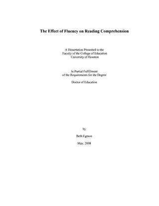 The Effect of Fluency on Reading Comprehension
A Dissertation Presented to the
Faculty of the College of Education
University of Houston
In Partial Fulfillment
of the Requirements for the Degree
Doctor of Education
by
Beth Egmon
May, 2008
 
