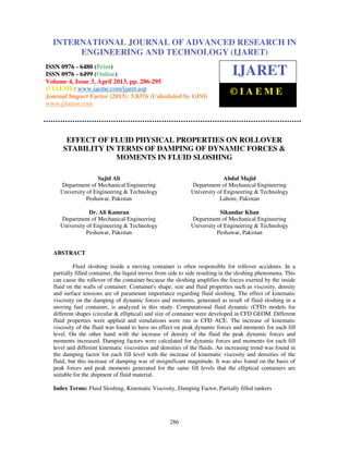 International Journal of Advanced Research in Engineering and Technology (IJARET), ISSN
0976 – 6480(Print), ISSN 0976 – 6499(Online) Volume 4, Issue 3, April (2013), © IAEME
286
EFFECT OF FLUID PHYSICAL PROPERTIES ON ROLLOVER
STABILITY IN TERMS OF DAMPING OF DYNAMIC FORCES &
MOMENTS IN FLUID SLOSHING
Sajid Ali
Department of Mechanical Engineering
University of Engineering & Technology
Peshawar, Pakistan
Dr. Ali Kamran
Department of Mechanical Engineering
University of Engineering & Technology
Peshawar, Pakistan
Abdul Majid
Department of Mechanical Engineering
University of Engineering & Technology
Lahore, Pakistan
Sikandar Khan
Department of Mechanical Engineering
University of Engineering & Technology
Peshawar, Pakistan
ABSTRACT
Fluid sloshing inside a moving container is often responsible for rollover accidents. In a
partially filled container, the liquid moves from side to side resulting in the sloshing phenomena. This
can cause the rollover of the container because the sloshing amplifies the forces exerted by the inside
fluid on the walls of container. Container's shape, size and fluid properties such as viscosity, density
and surface tensions are of paramount importance regarding fluid sloshing. The effect of kinematic
viscosity on the damping of dynamic forces and moments, generated as result of fluid sloshing in a
moving fuel container, is analyzed in this study. Computational fluid dynamic (CFD) models for
different shapes (circular & elliptical) and size of container were developed in CFD GEOM. Different
fluid properties were applied and simulations were run in CFD ACE. The increase of kinematic
viscosity of the fluid was found to have no effect on peak dynamic forces and moments for each fill
level. On the other hand with the increase of density of the fluid the peak dynamic forces and
moments increased. Damping factors were calculated for dynamic forces and moments for each fill
level and different kinematic viscosities and densities of the fluids. An increasing trend was found in
the damping factor for each fill level with the increase of kinematic viscosity and densities of the
fluid, but this increase of damping was of insignificant magnitude. It was also found on the basis of
peak forces and peak moments generated for the same fill levels that the elliptical containers are
suitable for the shipment of fluid material.
Index Terms: Fluid Sloshing, Kinematic Viscosity, Damping Factor, Partially filled tankers
INTERNATIONAL JOURNAL OF ADVANCED RESEARCH IN
ENGINEERING AND TECHNOLOGY (IJARET)
ISSN 0976 - 6480 (Print)
ISSN 0976 - 6499 (Online)
Volume 4, Issue 3, April 2013, pp. 286-295
© IAEME: www.iaeme.com/ijaret.asp
Journal Impact Factor (2013): 5.8376 (Calculated by GISI)
www.jifactor.com
IJARET
© I A E M E
 