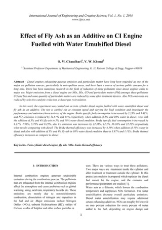 International Journal of Engineering and Creative Science, Vol. 1, No. 1, 2018
www.ijecs.net
1
Effect of Fly Ash as an Additive on CI Engine
Fuelled with Water Emulsified Diesel
S. M. Chaudhari1
, V. W. Khond2
1,2
Assistant Professor Department of Mechanical Engineering, G. H. Raisoni College of Engg. Nagpur-440019
Abstract – Diesel engines exhausting gaseous emission and particulate matter have long been regarded as one of the
major air pollution sources, particularly in metropolitan areas, and have been a source of serious public concern for a
long time. There has been numerous research in the field of reduction of these pollutants since diesel engines came to
major use. Major emissions from a diesel engine are NOx, SOx, CO and particulate matter (PM).amongst these pollutants
CO and Sox and some quantity of particulate matters are reduced by some after treatment devices. Also NOx emissions are
reduced by selective catalytic reduction, exhaust gas recirculation.
In this work, the experiment was carried out on twin cylinder diesel engine fuelled with water emulsified diesel and
fly ash as an additive. The test is carried out at constant speed and varying the load condition and investigate the
performance and emission characteristics of the engine. Brake specific fuel consumption is increased by 3.33% and 5.43%.
and NOX emission is reduced by 11.87% and 15% respectively, when addition of 5% and 10% water in diesel. Also with
the addition of 3% and 6% fly-ash in 5% and 10% water diesel emulsion. Brake specific fuel consumption is increased by
6.27%, 7.91%, 5.79% and 8.21%, also Co emission was increases by 22.33%, 12.5%, 36.36% and 22.22% respectively
when results comparing with diesel. The Brake thermal efficiency was increased by 4.39% when addition of 10% water in
diesel and also with addition of 3% and 6% fly-ash in 10% water diesel emulsion there is 3.97% and 1.11%. Brake thermal
efficiency increases as compare to diesel.
Keywords- Twin cylinder diesel engine, fly ash, NOx, brake thermal efficiency
I- INTRODUCTION
Internal combustion engines generate undesirable
emissions during the combustion process. The pollutants
that are exhausted from the internal combustion engines
affect the atmosphere and cause problems such as global
warming, smog, acid rain, respiratory hazards etc. These
emissions are mostly due to nonstoichiometric
combustion, dissociation of nitrogen and impurities in
the fuel and air .Major emissions include Nitrogen
Oxides (NOx), unburnt Hydrocarbons (HC), oxides of
Carbon, oxides of Sulphur and other carbon particles or
soot. There are various ways to treat these pollutants.
Two major ways are –treatment inside the cylinder and
after treatment or treatment outside the cylinder. In this
project an emulsion is prepared which replaces the diesel
fuel meant for the engine, and the emission and
performance parameters are studied [1].
Water acts as a diluents, which lowers the combustion
temperature and suppresses NOx formation. The water
emulsification decrease overall particulate emissions.
Diesel water emulsification may require additional
cetane enhancing additives. NOx can roughly be lowered
on one- percent reduction for every percent of water
added to the fuel, depending on engine design and
 