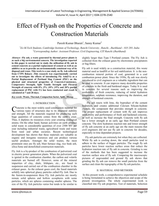 International Journal of Latest Technology in Engineering, Management & Applied Science (IJLTEMAS)
Volume VI, Issue IV, April 2017 | ISSN 2278-2540
www.ijltemas.in Page 59
Effect of Flyash on the Properties of Concrete and
Construction Materials
Paresh Kumar Bharati1
, Sanny Kumar2
1
Ex-M.Tech Students, Cambridge Institute of Technology, Ranchi University , Ranchi , Jharkhand – 835 205, India
2
Corresponding Author: Assistant Professor, Civil Engineering, CIT Ranchi (Jharkhand)
Abstract: -Fly ash, a waste generated by thermal power plants is
as such a big environmental concern. The investigation reported
in this paper is carried out to study the utilization of fly ash in
cement concrete as a partial replacement of cement as well as an
additive so as to provide an environmentally consistent way of its
disposal and reuse. This work is a case study on fly Ash collected
from CTPS Bokaro .This research was experimentally carried
out to investigate the effects of introducing Fly Ash(FA) as a
Partial Replacement of Portland Slag Cement (PSC) on the
physical and structural properties of Concrete.Consistency,
Compressive Strength, Split Tensile Strength and Flexural
Strength of concrete with 0% ,5% ,10% ,15% and 20% partial
replacement of PSC with FA has been conducted and result is
calculated at 7 and 28 days.
Key words- Waste, Thermal, Compaction factor, Split , Slump.
I. INTRODUCTION
oncrete is the most widely used construction material for
various types of structures due to its structural stability
and strength. All the materials required for producing such
huge quantities of concrete comes from the earth’s crust.
Thus, it depletes its resources every year creating ecological
strains. On the other hand, human activities on earth produce
solid waste in considerable quantities of over 2500 MT per
year including industrial waste, agricultural waste and waste
from rural and urban societies. Recent technological
development has shown that these materials are valuable as
organic and inorganic resources and can produce various
useful products. Amongst the solid wastes, the most
prominent ones are fly ash, blast furnace slag, rice husk ash,
silica fume and demolished construction materials.
Fly Ash is a by-product of the combustion of pulverized coal
in electric power generation plants. When the pulverized coal
is ignited in the combustion chamber, the carbon and volatile
materials are burned off. However, some of the mineral
impurities of clay, shale, feldspars, etc., are fused in
suspension and carried out of the combustion chamber in the
exhaust gases. As the exhaust gases cool, the fused materials
solidify into spherical glassy particles called Fly Ash. Due to
the fusion-in-suspension these Fly Ash particles are mostly
minute solid spheres and hollow ecospheres with some
particles, which are spheres containing smaller spheres. The
size of the Fly Ash particles varies but tends to be similar to
slightly larger than Type I Portland cement. The Fly Ash is
collected from the exhaust gases by electrostatic precipitators
or bag filters.
Fly ash is used widely as a construction material, this waste
material used as landfill or for soil stabilization. It is the non-
combustion mineral portion of coal, generated in a coal
combustion power plant. Since the 1950s, fly ash was slowly
introduced to civil engineers as a valuable ingredient that can
be used in concrete .It can improve many desirable properties
of concrete in the fresh and hardened stages. Today It is used
in concrete for several reasons such as improving the
workability of fresh concrete, reducing of initial hydration
temperature, sulphate resistance, improving the duration, and
strength of hardened concrete.
Fly ash reacts with lime, the byproduct of the cement
hydration, and creates additional Calcium Silicate-hydrate
crystals, the component that provides strength in concrete.
The proper replacement of cement with fly ash improves
workability and performance of fresh and hardened concrete,
as well as increase the final strength. Concrete with fly ash
has a lower strength at an early age than Portland cement
concrete. The slow hydration reaction rate and lower strength
of fly ash concrete at an early age are the main reasons that
civil engineers did not use fly ash in concrete for decades,
especially in time dependant projects.
Fly ash particles are extremely hot when they are collected.
While fly ash is cooling down, the small particles tend to
adhere to the surface of bigger particles. The rough fly ash
particles have lower reaction surface areas that reduce the
hydration reaction rate of fly ash in concrete. Grinding is one
of the methods that has been suggested to increase the
reaction surface area of fly ash. Comparing the macroscopic
pictures of ungrounded and ground fly ash shows that
grinding the fly ash can remove the small particles from the
surface and clean the topography of the fly ash particles.
II. MATERIAL AND METHODS
In this present work, a comprehensive experimental schedule
is being formulated to achieve the objectives and scope of the
present investigation. The whole experimental work is
classified into Fly ash properties, Test of materials, Selection
C
 
