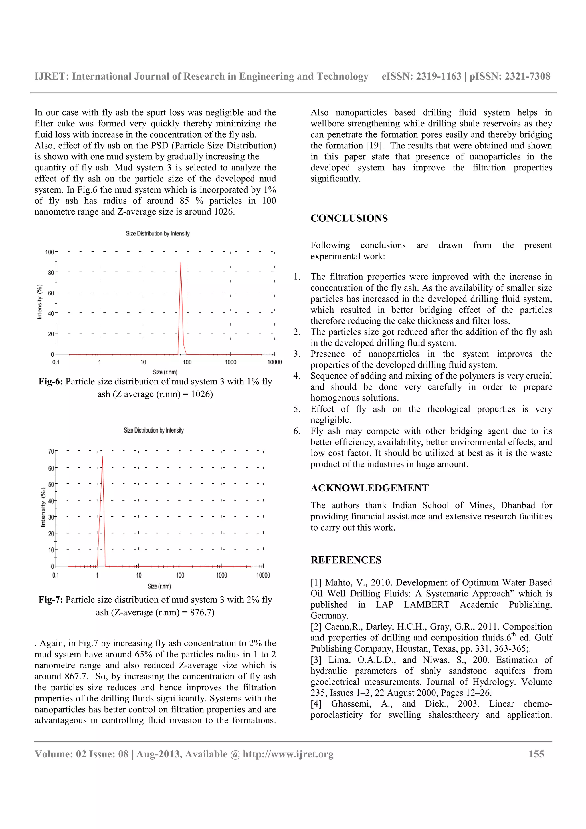IJRET: International Journal of Research in Engineering and Technology eISSN: 2319-1163 | pISSN: 2321-7308
__________________________________________________________________________________________
Volume: 02 Issue: 08 | Aug-2013, Available @ http://www.ijret.org 155
In our case with fly ash the spurt loss was negligible and the
filter cake was formed very quickly thereby minimizing the
fluid loss with increase in the concentration of the fly ash.
Also, effect of fly ash on the PSD (Particle Size Distribution)
is shown with one mud system by gradually increasing the
quantity of fly ash. Mud system 3 is selected to analyze the
effect of fly ash on the particle size of the developed mud
system. In Fig.6 the mud system which is incorporated by 1%
of fly ash has radius of around 85 % particles in 100
nanometre range and Z-average size is around 1026.
Fig-6: Particle size distribution of mud system 3 with 1% fly
ash (Z average (r.nm) = 1026)
Fig-7: Particle size distribution of mud system 3 with 2% fly
ash (Z-average (r.nm) = 876.7)
. Again, in Fig.7 by increasing fly ash concentration to 2% the
mud system have around 65% of the particles radius in 1 to 2
nanometre range and also reduced Z-average size which is
around 867.7. So, by increasing the concentration of fly ash
the particles size reduces and hence improves the filtration
properties of the drilling fluids significantly. Systems with the
nanoparticles has better control on filtration properties and are
advantageous in controlling fluid invasion to the formations.
Also nanoparticles based drilling fluid system helps in
wellbore strengthening while drilling shale reservoirs as they
can penetrate the formation pores easily and thereby bridging
the formation [19]. The results that were obtained and shown
in this paper state that presence of nanoparticles in the
developed system has improve the filtration properties
significantly.
CONCLUSIONS
Following conclusions are drawn from the present
experimental work:
1. The filtration properties were improved with the increase in
concentration of the fly ash. As the availability of smaller size
particles has increased in the developed drilling fluid system,
which resulted in better bridging effect of the particles
therefore reducing the cake thickness and filter loss.
2. The particles size got reduced after the addition of the fly ash
in the developed drilling fluid system.
3. Presence of nanoparticles in the system improves the
properties of the developed drilling fluid system.
4. Sequence of adding and mixing of the polymers is very crucial
and should be done very carefully in order to prepare
homogenous solutions.
5. Effect of fly ash on the rheological properties is very
negligible.
6. Fly ash may compete with other bridging agent due to its
better efficiency, availability, better environmental effects, and
low cost factor. It should be utilized at best as it is the waste
product of the industries in huge amount.
ACKNOWLEDGEMENT
The authors thank Indian School of Mines, Dhanbad for
providing financial assistance and extensive research facilities
to carry out this work.
REFERENCES
[1] Mahto, V., 2010. Development of Optimum Water Based
Oil Well Drilling Fluids: A Systematic Approach” which is
published in LAP LAMBERT Academic Publishing,
Germany.
[2] Caenn,R., Darley, H.C.H., Gray, G.R., 2011. Composition
and properties of drilling and composition fluids.6th
ed. Gulf
Publishing Company, Houstan, Texas, pp. 331, 363-365;.
[3] Lima, O.A.L.D., and Niwas, S., 200. Estimation of
hydraulic parameters of shaly sandstone aquifers from
geoelectrical measurements. Journal of Hydrology. Volume
235, Issues 1–2, 22 August 2000, Pages 12–26.
[4] Ghassemi, A., and Diek., 2003. Linear chemo-
poroelasticity for swelling shales:theory and application.
 
