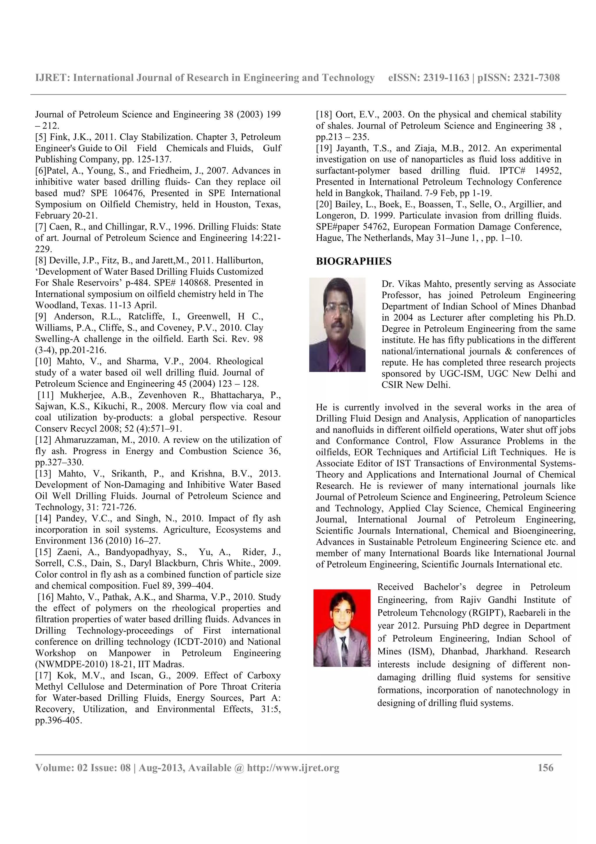 IJRET: International Journal of Research in Engineering and Technology eISSN: 2319-1163 | pISSN: 2321-7308
__________________________________________________________________________________________
Volume: 02 Issue: 08 | Aug-2013, Available @ http://www.ijret.org 156
Journal of Petroleum Science and Engineering 38 (2003) 199
– 212.
[5] Fink, J.K., 2011. Clay Stabilization. Chapter 3, Petroleum
Engineer's Guide to Oil Field Chemicals and Fluids, Gulf
Publishing Company, pp. 125-137.
[6]Patel, A., Young, S., and Friedheim, J., 2007. Advances in
inhibitive water based drilling fluids- Can they replace oil
based mud? SPE 106476, Presented in SPE International
Symposium on Oilfield Chemistry, held in Houston, Texas,
February 20-21.
[7] Caen, R., and Chillingar, R.V., 1996. Drilling Fluids: State
of art. Journal of Petroleum Science and Engineering 14:221-
229.
[8] Deville, J.P., Fitz, B., and Jarett,M., 2011. Halliburton,
‘Development of Water Based Drilling Fluids Customized
For Shale Reservoirs’ p-484. SPE# 140868. Presented in
International symposium on oilfield chemistry held in The
Woodland, Texas. 11-13 April.
[9] Anderson, R.L., Ratcliffe, I., Greenwell, H C.,
Williams, P.A., Cliffe, S., and Coveney, P.V., 2010. Clay
Swelling-A challenge in the oilfield. Earth Sci. Rev. 98
(3-4), pp.201-216.
[10] Mahto, V., and Sharma, V.P., 2004. Rheological
study of a water based oil well drilling fluid. Journal of
Petroleum Science and Engineering 45 (2004) 123 – 128.
[11] Mukherjee, A.B., Zevenhoven R., Bhattacharya, P.,
Sajwan, K.S., Kikuchi, R., 2008. Mercury flow via coal and
coal utilization by-products: a global perspective. Resour
Conserv Recycl 2008; 52 (4):571–91.
[12] Ahmaruzzaman, M., 2010. A review on the utilization of
fly ash. Progress in Energy and Combustion Science 36,
pp.327–330.
[13] Mahto, V., Srikanth, P., and Krishna, B.V., 2013.
Development of Non-Damaging and Inhibitive Water Based
Oil Well Drilling Fluids. Journal of Petroleum Science and
Technology, 31: 721-726.
[14] Pandey, V.C., and Singh, N., 2010. Impact of fly ash
incorporation in soil systems. Agriculture, Ecosystems and
Environment 136 (2010) 16–27.
[15] Zaeni, A., Bandyopadhyay, S., Yu, A., Rider, J.,
Sorrell, C.S., Dain, S., Daryl Blackburn, Chris White., 2009.
Color control in fly ash as a combined function of particle size
and chemical composition. Fuel 89, 399–404.
[16] Mahto, V., Pathak, A.K., and Sharma, V.P., 2010. Study
the effect of polymers on the rheological properties and
filtration properties of water based drilling fluids. Advances in
Drilling Technology-proceedings of First international
conference on drilling technology (ICDT-2010) and National
Workshop on Manpower in Petroleum Engineering
(NWMDPE-2010) 18-21, IIT Madras.
[17] Kok, M.V., and Iscan, G., 2009. Effect of Carboxy
Methyl Cellulose and Determination of Pore Throat Criteria
for Water-based Drilling Fluids, Energy Sources, Part A:
Recovery, Utilization, and Environmental Effects, 31:5,
pp.396-405.
[18] Oort, E.V., 2003. On the physical and chemical stability
of shales. Journal of Petroleum Science and Engineering 38 ,
pp.213 – 235.
[19] Jayanth, T.S., and Ziaja, M.B., 2012. An experimental
investigation on use of nanoparticles as fluid loss additive in
surfactant-polymer based drilling fluid. IPTC# 14952,
Presented in International Petroleum Technology Conference
held in Bangkok, Thailand. 7-9 Feb, pp 1-19.
[20] Bailey, L., Boek, E., Boassen, T., Selle, O., Argillier, and
Longeron, D. 1999. Particulate invasion from drilling fluids.
SPE#paper 54762, European Formation Damage Conference,
Hague, The Netherlands, May 31–June 1, , pp. 1–10.
BIOGRAPHIES
Dr. Vikas Mahto, presently serving as Associate
Professor, has joined Petroleum Engineering
Department of Indian School of Mines Dhanbad
in 2004 as Lecturer after completing his Ph.D.
Degree in Petroleum Engineering from the same
institute. He has fifty publications in the different
national/international journals & conferences of
repute. He has completed three research projects
sponsored by UGC-ISM, UGC New Delhi and
CSIR New Delhi.
He is currently involved in the several works in the area of
Drilling Fluid Design and Analysis, Application of nanoparticles
and nanofluids in different oilfield operations, Water shut off jobs
and Conformance Control, Flow Assurance Problems in the
oilfields, EOR Techniques and Artificial Lift Techniques. He is
Associate Editor of IST Transactions of Environmental Systems-
Theory and Applications and International Journal of Chemical
Research. He is reviewer of many international journals like
Journal of Petroleum Science and Engineering, Petroleum Science
and Technology, Applied Clay Science, Chemical Engineering
Journal, International Journal of Petroleum Engineering,
Scientific Journals International, Chemical and Bioengineering,
Advances in Sustainable Petroleum Engineering Science etc. and
member of many International Boards like International Journal
of Petroleum Engineering, Scientific Journals International etc.
Received Bachelor’s degree in Petroleum
Engineering, from Rajiv Gandhi Institute of
Petroleum Tehcnology (RGIPT), Raebareli in the
year 2012. Pursuing PhD degree in Department
of Petroleum Engineering, Indian School of
Mines (ISM), Dhanbad, Jharkhand. Research
interests include designing of different non-
damaging drilling fluid systems for sensitive
formations, incorporation of nanotechnology in
designing of drilling fluid systems.
 