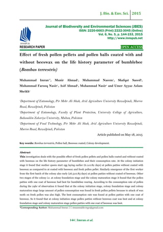 J. Bio. & Env. Sci. 2015
144 | Imran et al.
RESEARCH PAPER OPEN ACCESS
Effect of fresh pollen pellets and pollen balls coated with and
without beeswax on the life history parameter of bumblebee
(Bombus terrestris)
Muhammad Imran1*
, Munir Ahmad1
, Muhammad Naeem1
, Shafqat Saeed2
,
Muhammad Farooq Nasir1
, Asif Ahmad3
, Muhammad Nasir1
and Umer Ayyaz Aslam
Sheikh1
1
Department of Entomology, Pir Mehr Ali Shah, Arid Agriculture University Rawalpindi, Murree
Road, Rawalpindi, Pakistan
2
Department of Entomology, Faculty of Plant Protection, University College of Agriculture,
Bahauddin Zakariya University, Multan, Pakistan
3
Department of Food Technology, Pir Mehr Ali Shah, Arid Agriculture University Rawalpindi,
Murree Road, Rawalpindi, Pakistan
Article published on May 18, 2015
Key words: Bombus terrestris, Pollen ball, Beeswax coated, Colony development.
Abstract
This investigation deals with the possible effect of fresh pollen pellets and pollen balls coated and without coated
with beeswax on the life history parameter of bumblebee and their consumption rate. At the colony initiation
stage it found that mother queen start egg laying earlier (6.1±0.82 days) at pollen patties without coated with
beeswax as compared to at coated with beeswax and fresh pollen pellet. Similarly emergence of the first worker
from the first batch of the colony also early (26.3±0.83 days) at pollen patties without coated of beeswax. Other
two stages of the colony i.e. at colony foundation stage and the colony maturation stage it found that the pollen
patties with one coat of beeswax had best for bumblebee rearing. According to the consumption rate of pollen
during the 24hr of observation it found that at the colony initiation stage, colony foundation stage and colony
maturation stage large amount of pollen consumption was found in fresh pollen pellets because to attack of wax
moth on fresh pollen was also high. The best consumption rate was found at pollen patties with one coat of
beeswax. So it found that at colony initiation stage pollen patties without beeswax coat was best and at colony
foundation stage and colony maturation stage pollen patties with one coat of beeswax was best.
*Corresponding Author: Muhammad Imran  imranmalikvirgo@gmail.com
Journal of Biodiversity and Environmental Sciences (JBES)
ISSN: 2220-6663 (Print) 2222-3045 (Online)
Vol. 6, No. 5, p. 144-153, 2015
http://www.innspub.net
 