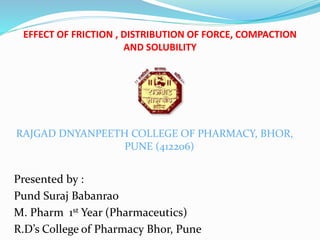 EFFECT OF FRICTION , DISTRIBUTION OF FORCE, COMPACTION
AND SOLUBILITY
RAJGAD DNYANPEETH COLLEGE OF PHARMACY, BHOR,
PUNE (412206)
Presented by :
Pund Suraj Babanrao
M. Pharm 1st Year (Pharmaceutics)
R.D’s College of Pharmacy Bhor, Pune
 