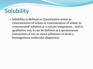 Solubility
 Solubility is defined as Quantitative terms as
concentration of solute in concentration of solute in
concentrated solution at a certain temprature , and in
qualitative way it can be defined as a spontaneous
interaction of two or more substance to form a
homogenious molecular dispersion.
 