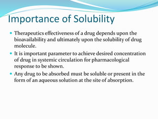 Importance of Solubility
 Therapeutics effectiveness of a drug depends upon the
bioavailability and ultimately upon the solubility of drug
molecule.
 It is important parameter to achieve desired concentration
of drug in systemic circulation for pharmacological
response to be shown.
 Any drug to be absorbed must be soluble or present in the
form of an aqueous solution at the site of absorption.
 