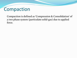 Compaction
Compaction is defined as ‘Compression & Consolidation’ of
a two phase system (particulate solid-gas) due to applied
force.
 