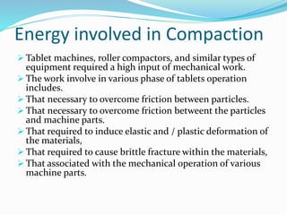 Energy involved in Compaction
 Tablet machines, roller compactors, and similar types of
equipment required a high input of mechanical work.
 The work involve in various phase of tablets operation
includes.
 That necessary to overcome friction between particles.
 That necessary to overcome friction betweent the particles
and machine parts.
 That required to induce elastic and / plastic deformation of
the materials,
 That required to cause brittle fracture within the materials,
 That associated with the mechanical operation of various
machine parts.
 