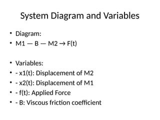 System Diagram and Variables
• Diagram:
• M1 — B — M2 → F(t)
• Variables:
• - x1(t): Displacement of M2
• - x2(t): Displacement of M1
• - f(t): Applied Force
• - B: Viscous friction coefficient
 