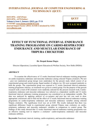 International Journal of Computer Engineering and Technology (IJCET), ISSN 0976-6367(Print),
ISSN 0976 - 6375(Online), Volume 6, Issue 1, January (2015), pp. 27-31© IAEME
27
EFFECT OF FUNCTIONAL INTERVAL ENDURANCE
TRAINING PROGRAMME ON CARDIO-RESPIRATORY
ENDURANCE AND MUSCULAR ENDURANCE OF
TRIPURA CRICKETERS
Dr. Deepak Kumar Dogra
Director (Operation), Laxmibai Sports Education & Welfare Society, New Delhi (INDIA)
ABSTRACT
To examine the effectiveness of 12 weeks functional interval endurance training programme
on cardio-respiratory endurance and muscular endurance among selected Tripura cricketers. Pre test
– post test randomized group design were undertaken for the present study which consist of an
experimental group and control group. Equal number of subjects (n= 30) were assigned randomly to
both the groups. The experimental group was exposed to 12 weeks functional interval endurance
training programme whereas, no treatment was given to control group. For the purpose of the present
research work a total of 60 cricketers were randomly selected for the present research work. Cardio-
respiratory endurance and muscular endurance was selected as a dependent variable and 12 weeks
functional interval endurance training programme was considered as an independent variable. The
data was analyzed by applying analysis of co-variance and post hoc test was used to draw
appropriate conclusions and to find out the effect of 12 weeks functional interval endurance training
programme on cardio-respiratory endurance and muscular endurance variables among selected
Tripura cricketers. The significance level was set at 0.05. The results indicated that there was
significant difference found in experimental group selected Tripura state cricketers on cardio-
respiratory endurance and muscular endurance variables in comparison to control group. The
findings of this study showed that 12 weeks functional interval endurance training programme was
an effective training tool to improve a cricketers’ cardio-respiratory endurance and muscular
endurance abilities.
Keywords: Functional, interval, training, cardio-respiratory, and muscular endurance
INTERNATIONAL JOURNAL OF COMPUTER ENGINEERING &
TECHNOLOGY (IJCET)
ISSN 0976 – 6367(Print)
ISSN 0976 – 6375(Online)
Volume 6, Issue 1, January (2015), pp. 27-31
© IAEME: www.iaeme.com/IJCET.asp
Journal Impact Factor (2014): 8.5328 (Calculated by GISI)
www.jifactor.com
IJCET
© I A E M E
 