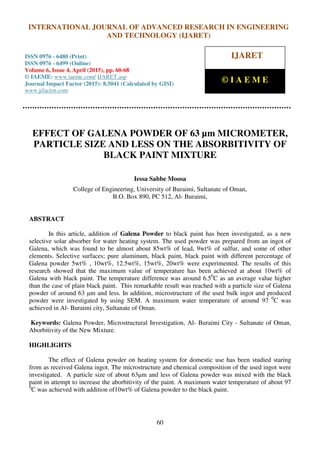 International Journal of Advanced Research in Engineering and Technology (IJARET), ISSN 0976 –
6480(Print), ISSN 0976 – 6499(Online), Volume 6, Issue 4, April (2015), pp. 60-68 © IAEME
60
EFFECT OF GALENA POWDER OF 63 µm MICROMETER,
PARTICLE SIZE AND LESS ON THE ABSORBITIVITY OF
BLACK PAINT MIXTURE
Iessa Sabbe Moosa
College of Engineering, University of Buraimi, Sultanate of Oman,
B.O. Box 890, PC 512, Al- Buraimi,
ABSTRACT
In this article, addition of Galena Powder to black paint has been investigated, as a new
selective solar absorber for water heating system. The used powder was prepared from an ingot of
Galena, which was found to be almost about 85wt% of lead, 9wt% of sulfur, and some of other
elements. Selective surfaces; pure aluminum, black paint, black paint with different percentage of
Galena powder 5wt% , 10wt%, 12.5wt%, 15wt%, 20wt% were experimented. The results of this
research showed that the maximum value of temperature has been achieved at about 10wt% of
Galena with black paint. The temperature difference was around 6.50
C as an average value higher
than the case of plain black paint. This remarkable result was reached with a particle size of Galena
powder of around 63 μm and less. In addition, microstructure of the used bulk ingot and produced
powder were investigated by using SEM. A maximum water temperature of around 97 0
C was
achieved in Al- Buraimi city, Sultanate of Oman.
Keywords: Galena Powder, Microstructural Investigation, Al- Buraimi City - Sultanate of Oman,
Aborbitivity of the New Mixture.
HIGHLIGHTS
The effect of Galena powder on heating system for domestic use has been studied staring
from as received Galena ingot. The microstructure and chemical composition of the used ingot were
investigated. A particle size of about 63μm and less of Galena powder was mixed with the black
paint in attempt to increase the aborbitivity of the paint. A maximum water temperature of about 97
0
C was achieved with addition of10wt% of Galena powder to the black paint.
INTERNATIONAL JOURNAL OF ADVANCED RESEARCH IN ENGINEERING
AND TECHNOLOGY (IJARET)
ISSN 0976 - 6480 (Print)
ISSN 0976 - 6499 (Online)
Volume 6, Issue 4, April (2015), pp. 60-68
© IAEME: www.iaeme.com/ IJARET.asp
Journal Impact Factor (2015): 8.5041 (Calculated by GISI)
www.jifactor.com
IJARET
© I A E M E
 