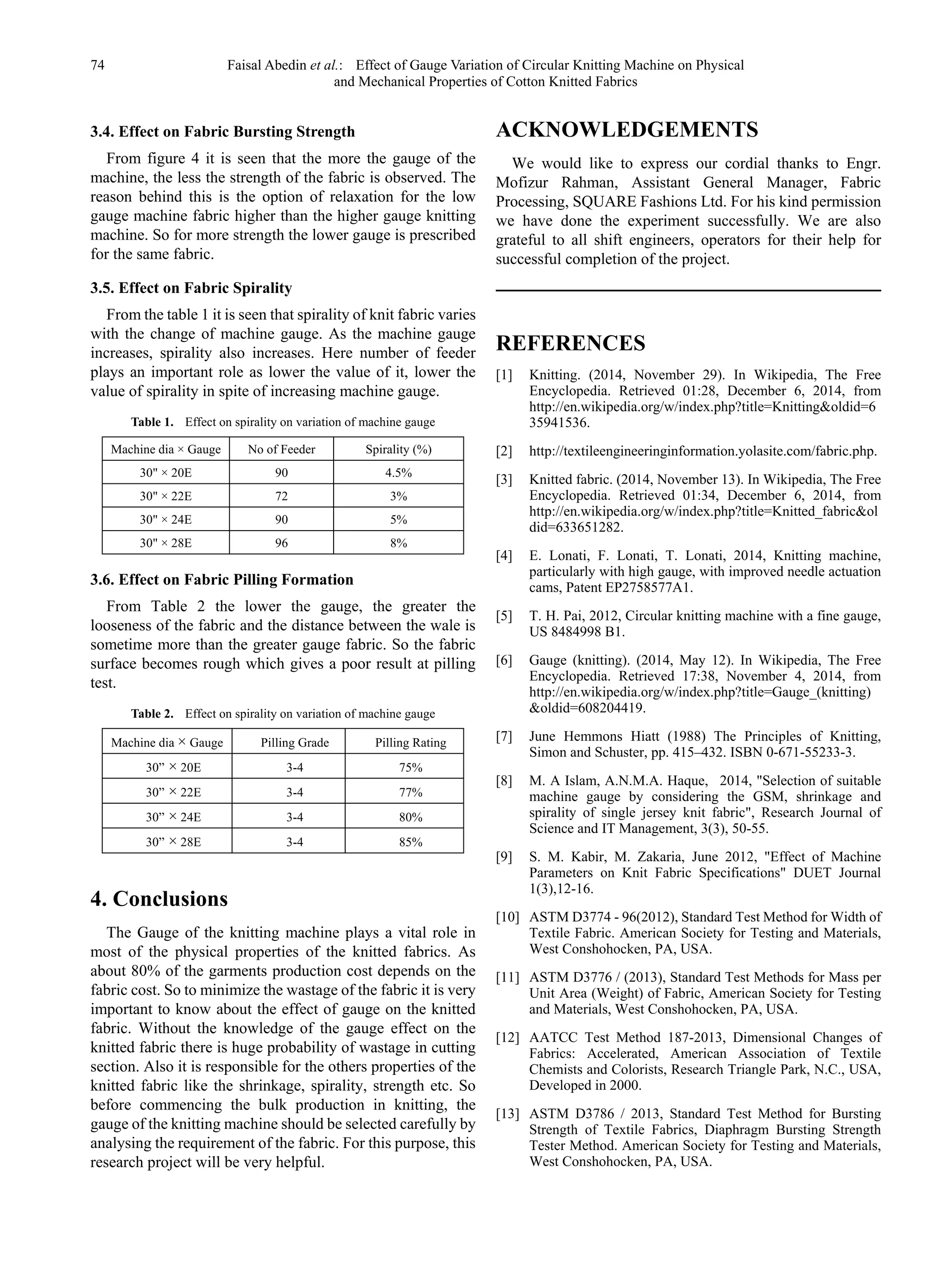 74 Faisal Abedin et al.: Effect of Gauge Variation of Circular Knitting Machine on Physical
and Mechanical Properties of Cotton Knitted Fabrics
3.4. Effect on Fabric Bursting Strength
From figure 4 it is seen that the more the gauge of the
machine, the less the strength of the fabric is observed. The
reason behind this is the option of relaxation for the low
gauge machine fabric higher than the higher gauge knitting
machine. So for more strength the lower gauge is prescribed
for the same fabric.
3.5. Effect on Fabric Spirality
From the table 1 it is seen that spirality of knit fabric varies
with the change of machine gauge. As the machine gauge
increases, spirality also increases. Here number of feeder
plays an important role as lower the value of it, lower the
value of spirality in spite of increasing machine gauge.
Table 1. Effect on spirality on variation of machine gauge
Machine dia × Gauge No of Feeder Spirality (%)
30" × 20E 90 4.5%
30" × 22E 72 3%
30" × 24E 90 5%
30" × 28E 96 8%
3.6. Effect on Fabric Pilling Formation
From Table 2 the lower the gauge, the greater the
looseness of the fabric and the distance between the wale is
sometime more than the greater gauge fabric. So the fabric
surface becomes rough which gives a poor result at pilling
test.
Table 2. Effect on spirality on variation of machine gauge
Machine dia × Gauge Pilling Grade Pilling Rating
30” × 20E 3-4 75%
30” × 22E 3-4 77%
30” × 24E 3-4 80%
30” × 28E 3-4 85%
4. Conclusions
The Gauge of the knitting machine plays a vital role in
most of the physical properties of the knitted fabrics. As
about 80% of the garments production cost depends on the
fabric cost. So to minimize the wastage of the fabric it is very
important to know about the effect of gauge on the knitted
fabric. Without the knowledge of the gauge effect on the
knitted fabric there is huge probability of wastage in cutting
section. Also it is responsible for the others properties of the
knitted fabric like the shrinkage, spirality, strength etc. So
before commencing the bulk production in knitting, the
gauge of the knitting machine should be selected carefully by
analysing the requirement of the fabric. For this purpose, this
research project will be very helpful.
ACKNOWLEDGEMENTS
We would like to express our cordial thanks to Engr.
Mofizur Rahman, Assistant General Manager, Fabric
Processing, SQUARE Fashions Ltd. For his kind permission
we have done the experiment successfully. We are also
grateful to all shift engineers, operators for their help for
successful completion of the project.
REFERENCES
[1] Knitting. (2014, November 29). In Wikipedia, The Free
Encyclopedia. Retrieved 01:28, December 6, 2014, from
http://en.wikipedia.org/w/index.php?title=Knitting&oldid=6
35941536.
[2] http://textileengineeringinformation.yolasite.com/fabric.php.
[3] Knitted fabric. (2014, November 13). In Wikipedia, The Free
Encyclopedia. Retrieved 01:34, December 6, 2014, from
http://en.wikipedia.org/w/index.php?title=Knitted_fabric&ol
did=633651282.
[4] E. Lonati, F. Lonati, T. Lonati, 2014, Knitting machine,
particularly with high gauge, with improved needle actuation
cams, Patent EP2758577A1.
[5] T. H. Pai, 2012, Circular knitting machine with a fine gauge,
US 8484998 B1.
[6] Gauge (knitting). (2014, May 12). In Wikipedia, The Free
Encyclopedia. Retrieved 17:38, November 4, 2014, from
http://en.wikipedia.org/w/index.php?title=Gauge_(knitting)
&oldid=608204419.
[7] June Hemmons Hiatt (1988) The Principles of Knitting,
Simon and Schuster, pp. 415–432. ISBN 0-671-55233-3.
[8] M. A Islam, A.N.M.A. Haque, 2014, "Selection of suitable
machine gauge by considering the GSM, shrinkage and
spirality of single jersey knit fabric", Research Journal of
Science and IT Management, 3(3), 50-55.
[9] S. M. Kabir, M. Zakaria, June 2012, "Effect of Machine
Parameters on Knit Fabric Specifications" DUET Journal
1(3),12-16.
[10] ASTM D3774 - 96(2012), Standard Test Method for Width of
Textile Fabric. American Society for Testing and Materials,
West Conshohocken, PA, USA.
[11] ASTM D3776 / (2013), Standard Test Methods for Mass per
Unit Area (Weight) of Fabric, American Society for Testing
and Materials, West Conshohocken, PA, USA.
[12] AATCC Test Method 187-2013, Dimensional Changes of
Fabrics: Accelerated, American Association of Textile
Chemists and Colorists, Research Triangle Park, N.C., USA,
Developed in 2000.
[13] ASTM D3786 / 2013, Standard Test Method for Bursting
Strength of Textile Fabrics, Diaphragm Bursting Strength
Tester Method. American Society for Testing and Materials,
West Conshohocken, PA, USA.
 