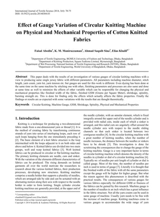 International Journal of Textile Science 2014, 3(4): 70-75
DOI: 10.5923/j.textile.20140304.03
Effect of Gauge Variation of Circular Knitting Machine
on Physical and Mechanical Properties of Cotton Knitted
Fabrics
Faisal Abedin1
, K. M. Maniruzzaman2
, Ahmad Saquib Sina3
, Elias Khalil4,*
1
Department of Textile Engineering, BGMEA University of Fashion and Technology, Dhaka, Bangladesh
2
Department of Knitting Production, Square Fashions Limited, Mymensingh, Bangladesh
3
Department of Wet Processing, National Institute of Textile Engineering and Research (NITER), Dhaka, Bangladesh
4
Department of Textile Engineering, World University of Bangladesh, Dhaka, Bangladesh
Abstract This paper deals with the results of an investigation of various gauges of circular knitting machines with a
view to producing same single jersey fabric with different parameters. All parameters including machine diameter, stitch
length, yarn count, yarn lot, yarn tension etc. but gauges are used for this work is different. Even dyeing has been done at
the same time on the same machine by stitching one with other, finishing parameters and processes are also same and done
at same time as well to minimize the effects of other variable which can be responsible for changing the physical and
mechanical properties like finished width of the fabric, finished GSM (Grams per Square Meter), shrinkage, spirality,
bursting strength etc. This is done for finding only the effects which actually affects the fabric properties. Finally the
findings or results are as expected with some variations with the results that are thought theoretically.
Keywords Circular Knitting, Machine Gauge, GSM, Shrinkage, Spirality, Physical and Mechanical Properties
1. Introduction
Knitting is a technique for producing a two-dimensional
fabric made from a one-dimensional yarn or thread [1]. It is
the method of creating fabric by transforming continuous
strands of yarn into series of interloping loops, each row of
such loops hanging from the one immediately preceding it
[2]. The basic element of a knit fabric structure is the loop
intermeshed with the loops adjacent to it on both sides and
above and below it. Knitted fabrics are divided into two main
groups, weft and warp knitted fabrics [3]. Weft knitted
fabrics can be produced in circular or flat knitting machine.
The primary knitting elements are needle, cam and sinker.
With the variation of the elements different characteristics of
fabrics can be produced. The rising demands on knitted
garments all over the world motivate the researchers to
research about the various knitted fabrics, their production
processes, developing new structures. Knitting machine
comprise a needle holder that supports a plurality of needles,
which are arranged side by side and can be actuated with an
alternating motion along their axis with respect to the needle
holder in order to form knitting. Single cylinder circular
knitting machines are generally provided, at the upper end of
* Corresponding author:
eliaskhalil52@gmail.com (Elias Khalil)
Published online at http://journal.sapub.org/textile
Copyright © 2014 Scientific & Academic Publishing. All Rights Reserved
the needle cylinder, with an annular element, which is fixed
integrally around the upper end of the needle cylinder and is
provided with radial cuts, inside each of which a sinker is
arranged, and this radial cuts are angularly offset around the
needle cylinder axis with respect to the needle sliding
channels so that each sinker is located between two
contiguous needles [4]. In the circular knitting machine with
a great number of knitting needles, when the number of
needle increases, the distance between the needles or sinkers
have to be shrunk [5]. This investigation is done for
scrutinizing the consequences due to change the gauge of the
knitting machine. Gauge is a very important factor in terms
of circular knitting machine which denotes the density of the
needles in cylinder or dial of a circular knitting machine [6].
Typically no. of needles per unit length of cylinder or dial is
called gauge. Most of the time, the number of needles per
inch is used in terms of gauge [7]. Literally it is thought that
the finished width of the fabric with all the same parameters
except the gauge will be higher for higher gauge. But what
the reason against this phenomenon is described with the
practical results. The consequences of various gauges for
various fabrics especially for different GSM or fineness of
the fabrics can be gained by this research. Machine gauge is
the number of needles in an inch which has a great influence
in the fabric structure. Not all the yarn counts can be used in
same gauge of machine. Usually yarn needs to be fine with
the increase of machine gauge. Knitting machines come in
various gauges to accommodate the wide range of yarn
 