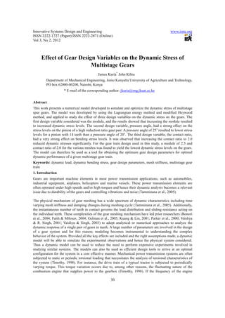 Innovative Systems Design and Engineering                                                        www.iiste.org
ISSN 2222-1727 (Paper) ISSN 2222-2871 (Online)
Vol 3, No 2, 2012



     Effect of Gear Design Variables on the Dynamic Stress of
                         Multistage Gears
                                              James Kuria* John Kihiu
         Department of Mechanical Engineering, Jomo Kenyatta University of Agriculture and Technology,
         PO box 62000-00200, Nairobi, Kenya
                     * E-mail of the corresponding author: jkuria@eng.jkuat.ac.ke


Abstract
This work presents a numerical model developed to simulate and optimize the dynamic stress of multistage
spur gears. The model was developed by using the Lagrangian energy method and modified Heywood
method, and applied to study the effect of three design variables on the dynamic stress on the gears. The
first design variable considered was the module, and the results showed that increasing the module resulted
to increased dynamic stress levels. The second design variable, pressure angle, had a strong effect on the
stress levels on the pinion of a high reduction ratio gear pair. A pressure angle of 25o resulted to lower stress
levels for a pinion with 14 teeth than a pressure angle of 20o. The third design variable, the contact ratio,
had a very strong effect on bending stress levels. It was observed that increasing the contact ratio to 2.0
reduced dynamic stresses significantly. For the gear train design used in this study, a module of 2.5 and
contact ratio of 2.0 for the various meshes was found to yield the lowest dynamic stress levels on the gears.
The model can therefore be used as a tool for obtaining the optimum gear design parameters for optimal
dynamic performance of a given multistage gear train.
Keywords: dynamic load, dynamic bending stress, gear design parameters, mesh stiffness, multistage gear
train
1. Introduction
Gears are important machine elements in most power transmission applications, such as automobiles,
industrial equipment, airplanes, helicopters and marine vessels. These power transmission elements are
often operated under high speeds and/or high torques and hence their dynamic analysis becomes a relevant
issue due to durability of the gears and controlling vibrations and noise (Tamminana et al., 2005).

The physical mechanism of gear meshing has a wide spectrum of dynamic characteristics including time
varying mesh stiffness and damping changes during meshing cycle (Tamminana et al., 2005). Additionally,
the instantaneous number of teeth in contact governs the load distribution and sliding resistance acting on
the individual teeth. These complexities of the gear meshing mechanism have led prior researchers (Bonori
et al., 2004; Faith & Milosav, 2004; Gelman et al., 2005; Kuang & Lin, 2001; Parker et al., 2000; Vaishya
& R. Singh, 2001; Vaishya & Singh, 2003) to adopt analytical or numerical approaches to analyze the
dynamic response of a single pair of gears in mesh. A large number of parameters are involved in the design
of a gear system and for this reason; modeling becomes instrumental to understanding the complex
behavior of the system. Provided all the key effects are included and the right assumptions made, a dynamic
model will be able to simulate the experimental observations and hence the physical system considered.
Thus a dynamic model can be used to reduce the need to perform expensive experiments involved in
studying similar systems. The models can also be used as efficient design tools to arrive at an optimal
configuration for the system in a cost effective manner. Mechanical power transmission systems are often
subjected to static or periodic torsional loading that necessitates the analysis of torsional characteristics of
the system (Timothy, 1998). For instance, the drive train of a typical tractor is subjected to periodically
varying torque. This torque variation occurs due to, among other reasons, the fluctuating nature of the
combustion engine that supplies power to the gearbox (Timothy, 1998). If the frequency of the engine

                                                       30
 