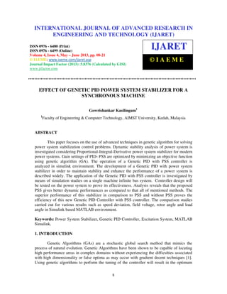International Journal of Advanced Research in Engineering and Technology (IJARET), ISSN 0976 –
6480(Print), ISSN 0976 – 6499(Online) Volume 4, Issue 3, May – June (2013), © IAEME
8
EFFECT OF GENETIC PID POWER SYSTEM STABILIZER FOR A
SYNCHRONOUS MACHINE
Gowrishankar Kasilingam1
1
Faculty of Engineering & Computer Technology, AIMST University, Kedah, Malaysia
ABSTRACT
This paper focuses on the use of advanced techniques in genetic algorithm for solving
power system stabilization control problems. Dynamic stability analysis of power system is
investigated considering Proportional-Integral-Derivative power system stabilizer for modern
power systems. Gain settings of PID- PSS are optimized by minimizing an objective function
using genetic algorithm (GA). The operation of a Genetic PID with PSS controller is
analyzed in simulink environment. The development of a Genetic PID with power system
stabilizer in order to maintain stability and enhance the performance of a power system is
described widely. The application of the Genetic PID with PSS controller is investigated by
means of simulation studies on a single machine infinite bus system. Controller design will
be tested on the power system to prove its effectiveness. Analysis reveals that the proposed
PSS gives better dynamic performances as compared to that all of mentioned methods. The
superior performance of this stabilizer in comparison to PSS and without PSS proves the
efficiency of this new Genetic PID Controller with PSS controller. The comparison studies
carried out for various results such as speed deviation, field voltage, rotor angle and load
angle in Simulink based MATLAB environment.
Keywords: Power System Stabilizer, Genetic PID Controller, Excitation System, MATLAB
Simulink.
1. INTRODUCTION
Genetic Algorithms (GAs) are a stochastic global search method that mimics the
process of natural evolution. Genetic Algorithms have been shown to be capable of locating
high performance areas in complex domains without experiencing the difficulties associated
with high dimensionality or false optima as may occur with gradient decent techniques [1].
Using genetic algorithms to perform the tuning of the controller will result in the optimum
INTERNATIONAL JOURNAL OF ADVANCED RESEARCH IN
ENGINEERING AND TECHNOLOGY (IJARET)
ISSN 0976 - 6480 (Print)
ISSN 0976 - 6499 (Online)
Volume 4, Issue 4, May – June 2013, pp. 08-21
© IAEME: www.iaeme.com/ijaret.asp
Journal Impact Factor (2013): 5.8376 (Calculated by GISI)
www.jifactor.com
IJARET
© I A E M E
 