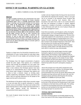 TERM PAPER – GEOLOGY
Abstract
The effects of global warming are the environmental and social
changes caused (directly or indirectly) by human emissions
of greenhouse gases. There is a scientific consensus that climate
change is occurring, and that human activities are the primary
driver. Study of the phenomenon of glaciation and Glacier
dynamics in the Himalayas has, in recent years, attained
significant attention, on account of the general belief that global
warming and climate change is leading to faster degeneration of
glaciers in the Himalayas. It is argued that this would, in the long
run, not only have an adverse effect on the environment, climate
and the water resources but also on other concerned and
connected activities. This paper provides a summary of the
literature, as well as some fresh analysis of the issue. An
interesting point made in this paper is that while the glaciers are
the best barometers known to assess past climate, the same may
not be true for glacier fluctuations being an accurate guide of
future climatic changes.
I.INTRODUCTION
A glacier is a large mass of ice formed by compaction and re-
crystallization of snow, moving slowly by creep down slope,
due to the stress of its own weight, and surviving from year
to year.
The Himalayas have the largest concentration of glaciers
outside the polar region. These glaciers are a freshwater
reserve; they provide the headwaters for nine major river
systems in Asia – a lifeline for almost one-third of humanity.
There is clear evidence that Himalayan glaciers have been
melting at an unprecedented rate in recent decades; this
trend causes major changes in freshwater flow regimes and
is likely to have a dramatic impact on drinking water
supplies, biodiversity, hydropower, industry, agriculture and
others, with far-reaching implications for the people of the
region and the earth’s environment.
The distribution of the glaciers within these mountain ranges
is so vast and wide that no specific latitudinal or morpho-
climatic zones can be defined. The nature and number of the
glacier bearing basins in these ranges have fluctuated from a
much larger expanse during the Pleistocene to
comparatively limited expanse at present
One result of glacial retreat has been an increase in the

.
number and size of glacial lakes forming at the new terminal
ends behind the exposed end moraines. These in turn give
rise to an increase in the potential threat of glacial lake
outburst floods occurring. Such disasters often cross
boundaries; the water from a lake in one country threatens
the lives and properties of people in another. Regional
cooperation is needed to formulate a coordinated strategy
to deal effectively both with the risk of outburst floods and
with water management issues. .
Snow that accumulates, over the glacier surface, During the
previous winter, if it is not removed the following summer,
will gradually undergo a change to glacier ice. The term firm
is generally applied to the snow that has survived a summer
melt season and has begun its transformation to ice. For a
layman, the simplest definition of Global Warming would be
that ‘increase in the average temperature of the earth.’ Over
the last century this increase was fiercely rapid and
extremely hazardous. Reason being, the effects of global
warming is starkly visible in the high-altitude areas of the
earth which is mainly the snow covered peaks.
Enjoying the title of the worlds largest mountain ranges,
homing the mighty K2 and the Kanchenjunga (world’s
highest peaks), the Himalayan ranges rightfully justify its
meaning an ‘abode of snow’. But the consequences of global
warming are quite apparent on this abode of snow. Rapid
industrialization has led to the release of greenhouse gases
such as carbon dioxide and methane in the air. These cases
hold the heat within the earth’s atmosphere, keeping it
warm.
Due to the constant rise in the earth’s temperature and
severe variety of climatic conditions The Himalayan Range
comes under vigorous scrutiny by scientists and
environmentalists from all over the world. Many believe that
the global warming continues with the same rate, soon the
Himalayan glaciers will decay declining from the existing
500000 km to 100000 km by the year 2030.
It is interesting to observe that water which is considered to
be the elixir of life will prove life threatening as it will create
an imbalance in the food chains and life styles. The melting
of snow from the Himalayas will prove to be extremely
perilous as it will attribute to the major part of the land
becoming improper for any kind of use.
PHYSICAL AND CLIMATOLOGICAL
CHARACTERISTICS
The Indian Himalayan glaciers are broadly divided into the
three-river basins of the Indus, Ganga and Brahmaputra The
EFFECT OF GLOBAL WARMING ON GLACIERS
A. RIZUL VADHAN (11126), NIT HAMIRPUR
1
 