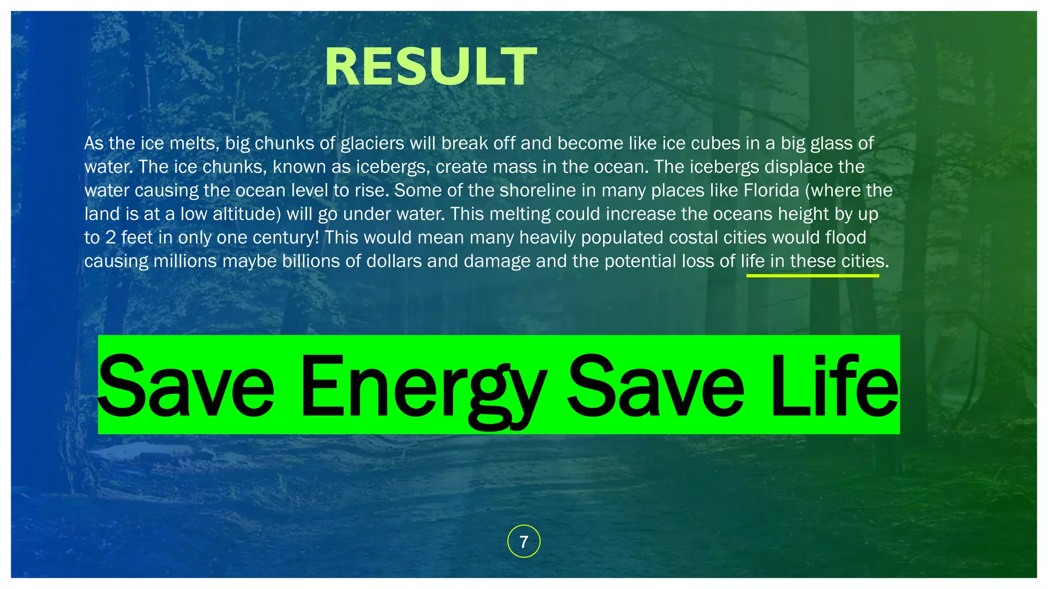 RESULT
7
As the ice melts, big chunks of glaciers will break off and become like ice cubes in a big glass of
water. The ice chunks, known as icebergs, create mass in the ocean. The icebergs displace the
water causing the ocean level to rise. Some of the shoreline in many places like Florida (where the
land is at a low altitude) will go under water. This melting could increase the oceans height by up
to 2 feet in only one century! This would mean many heavily populated costal cities would flood
causing millions maybe billions of dollars and damage and the potential loss of life in these cities.
Save Energy Save Life
 