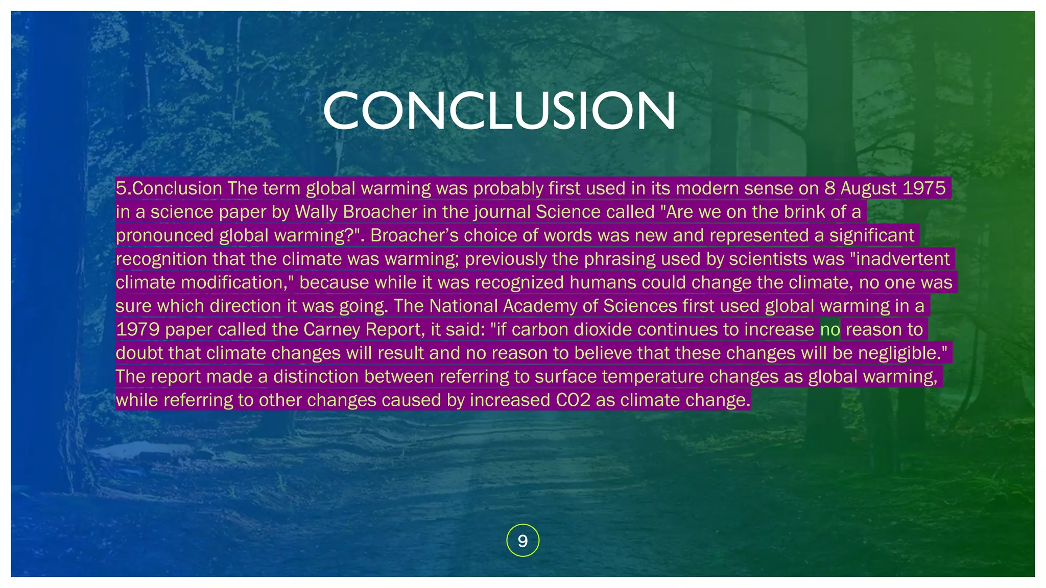 CONCLUSION
9
5.Conclusion The term global warming was probably first used in its modern sense on 8 August 1975
in a science paper by Wally Broacher in the journal Science called "Are we on the brink of a
pronounced global warming?". Broacher’s choice of words was new and represented a significant
recognition that the climate was warming; previously the phrasing used by scientists was "inadvertent
climate modification," because while it was recognized humans could change the climate, no one was
sure which direction it was going. The National Academy of Sciences first used global warming in a
1979 paper called the Carney Report, it said: "if carbon dioxide continues to increase no reason to
doubt that climate changes will result and no reason to believe that these changes will be negligible."
The report made a distinction between referring to surface temperature changes as global warming,
while referring to other changes caused by increased CO2 as climate change.
 