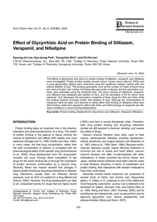 Arch Pharm Res Vol 27, No 9, 978-983, 2004
978
http://apr.psk.or.kr
Effect of Glycyrrhizic Acid on Protein Binding of Diltiazem,
Verapamil, and Nifedipine
Kyoung-Jin Lee, Hye-Jeong Park1
, Young-Hee Shin2
, and Chi-Ho Lee1
LOCUS Pharmaceuticals, Inc., Blue Bell, PA, USA, 1
College of Pharmacy, Pusan National University, Pusan 609-
735, Korea, and 2
College of Pharmacy, Kyungsung University, Pusan 608-736, Korea
(Received June 14, 2004)
The effects of glycyrrhizic acid (GLZ) on protein binding of diltiazem, verapamil, and nifedipine
were investigated. Protein binding studies (human serum, human serum albumin (HSA) and
α1-acid glycoprotein (AAG)) were conducted using the equilibrium dialysis method with and
without addition of GLZ. The binding parameters, such as the number of moles of bound drug
per mole of protein, the number of binding sites per protein molecule, and the association con-
stant, were estimated using the Scatchard plot. The serum binding of nifedipine, verapamil,
and diltiazem was displaced with addition of GLZ, and the decreases of Ks for serum were
observed. GLZ decreased the association constants of three drugs for HSA and AAG, while
the binding capacity remained similar with addition of GLZ. Although the characteristics of
interaction were not clear, GLZ seemed to mainly affect HSA binding of nifedipine rather than
AAG binding, while GLZ seemed to affect both AAG- and HSA-bindings of verapamil and dilt-
iazem resulting in a serum binding displacement.
Key words: Protein binding, Displacement, Glycyrrhizic acid, Diltiazem, Verapamil, Nifedipine
INTRODUCTION
Protein binding plays an important role in the pharma-
cokinetics and pharmacodynamics of a drug. The extent
of protein binding in the plasma or tissue controls the
volume of distribution and affects both hepatic and renal
clearance (Shargel and Yu, 1999; Pacifici and Viani, 1992).
In many cases, the free drug concentration, rather than
the total concentration in plasma, is correlated with the
pharmacological effect of the specific drug (Schuhmacher
et al., 2000). Drug displacement from the drug-protein
complex can occur through direct competition of two
drugs for the same binding site or through the modulation
of protein structure conformation by a second drug.
Recently, Benet and Hoener showed that changes in
plasma protein binding by drug-drug interactions or disease-
drug interactions usually does not influence clinical
exposure, such as AUC of a patient to a drug (Benet and
Hoener, 2002). However, the drug displacement can lead
to an unexpected toxicity for drugs that are highly bound
(>95%) and have a narrow therapeutic index. Therefore,
both drug protein binding and drug-drug interaction
studies are still required to discover, develop, and assess
the safety of drugs.
Calcium channel blockers have been used to treat
various cardiovascular diseases including hypotension,
arterial arrhythmia, and angina pectoris (van Breemen et
al., 1981; Hess et al., 1984; Bean, 1984). Because cardio-
vascular diseases usually require life-long treatment to
minimize the risk of stroke and heart attack, calcium
channel blockers are often co-administered with other
medications. In Asian countries like China, Korea, and
Japan, oriental herbal medicines have been used for years
to treat illnesses. However, in terms of metabolism and
protein binding, their interactions with western medications
have been overlooked.
Generally oriental herbal medicines are comprised of
several kinds of herbs, and licorice root (Glycyrrhiza
glabra, G. inflata, or G. uralensis) is one of the oldest and
most frequently used herbs. Licorice root is believed to be
beneficial for spleen, stomach, liver, and kidney (Kiso et
al., 1984; Wang and Nixon, 2001; Kumada, 2002), and its
constituents are triterpenoids, such as glycyrrhizin and its
aglycone glycyrrhizic acid, various polyphenols, and
polysaccharides (Wang and Nixon, 2001).
Correspondence to: Chi-Ho Lee, College of Pharmacy, Pusan
National University, Jangjeon Dong, Keumjeong Gu, Pusan 609-
735, Korea
Tel: 82-51-510-2810, Fax: 82-51-513-1519
E-mail: chiho@pusan.ac.kr
 