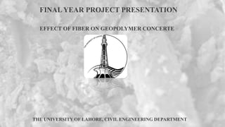 THE UNIVERSITY OF LAHORE, CIVIL ENGINEERING DEPARTMENT
FINAL YEAR PROJECT PRESENTATION
EFFECT OF FIBER ON GEOPOLYMER CONCERTE
 