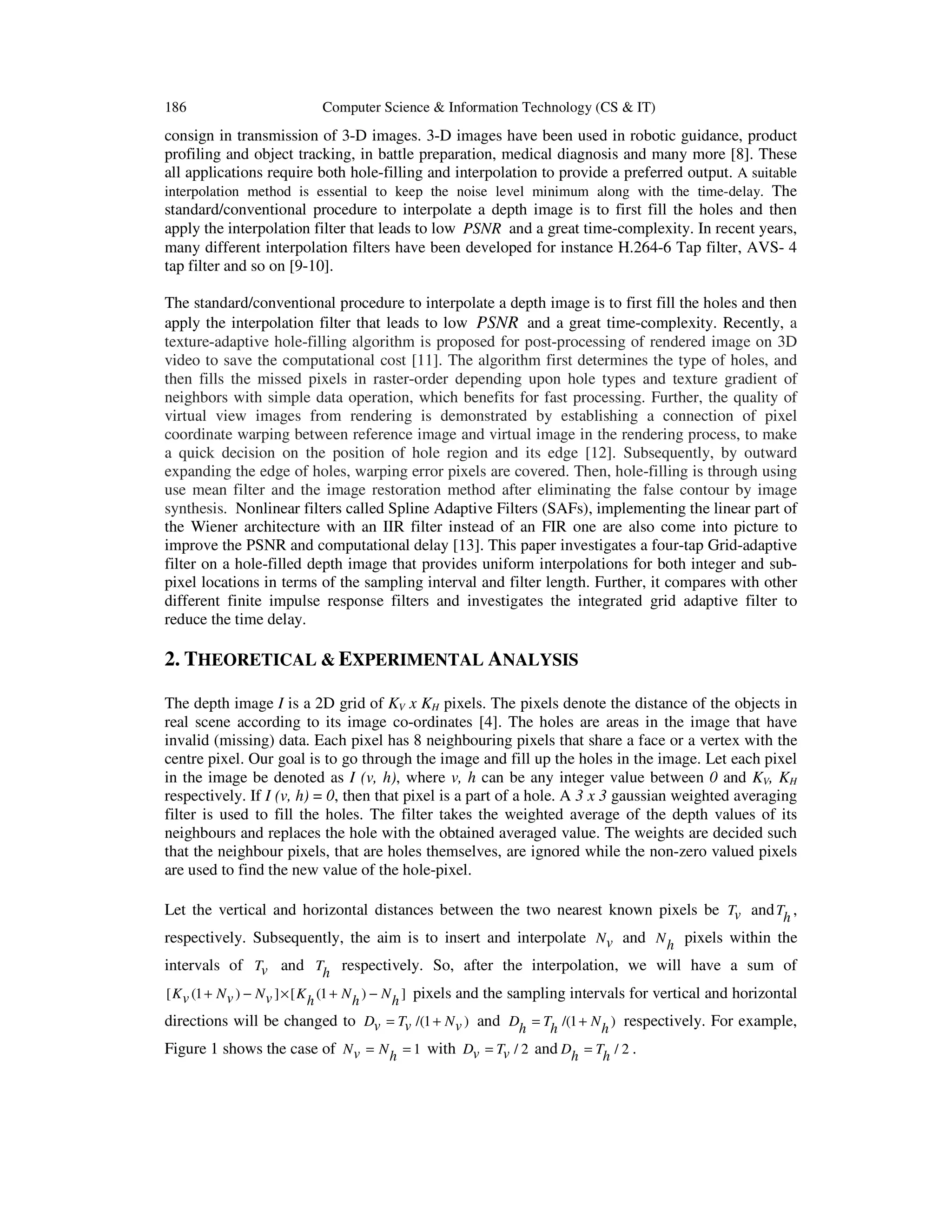 186 Computer Science & Information Technology (CS & IT)
consign in transmission of 3-D images. 3-D images have been used in robotic guidance, product
profiling and object tracking, in battle preparation, medical diagnosis and many more [8]. These
all applications require both hole-filling and interpolation to provide a preferred output. A suitable
interpolation method is essential to keep the noise level minimum along with the time-delay. The
standard/conventional procedure to interpolate a depth image is to first fill the holes and then
apply the interpolation filter that leads to low PSNR and a great time-complexity. In recent years,
many different interpolation filters have been developed for instance H.264-6 Tap filter, AVS- 4
tap filter and so on [9-10].
The standard/conventional procedure to interpolate a depth image is to first fill the holes and then
apply the interpolation filter that leads to low PSNR and a great time-complexity. Recently, a
texture-adaptive hole-filling algorithm is proposed for post-processing of rendered image on 3D
video to save the computational cost [11]. The algorithm first determines the type of holes, and
then fills the missed pixels in raster-order depending upon hole types and texture gradient of
neighbors with simple data operation, which benefits for fast processing. Further, the quality of
virtual view images from rendering is demonstrated by establishing a connection of pixel
coordinate warping between reference image and virtual image in the rendering process, to make
a quick decision on the position of hole region and its edge [12]. Subsequently, by outward
expanding the edge of holes, warping error pixels are covered. Then, hole-filling is through using
use mean filter and the image restoration method after eliminating the false contour by image
synthesis. Nonlinear filters called Spline Adaptive Filters (SAFs), implementing the linear part of
the Wiener architecture with an IIR filter instead of an FIR one are also come into picture to
improve the PSNR and computational delay [13]. This paper investigates a four-tap Grid-adaptive
filter on a hole-filled depth image that provides uniform interpolations for both integer and sub-
pixel locations in terms of the sampling interval and filter length. Further, it compares with other
different finite impulse response filters and investigates the integrated grid adaptive filter to
reduce the time delay.
2. THEORETICAL & EXPERIMENTAL ANALYSIS
The depth image I is a 2D grid of KV x KH pixels. The pixels denote the distance of the objects in
real scene according to its image co-ordinates [4]. The holes are areas in the image that have
invalid (missing) data. Each pixel has 8 neighbouring pixels that share a face or a vertex with the
centre pixel. Our goal is to go through the image and fill up the holes in the image. Let each pixel
in the image be denoted as I (v, h), where v, h can be any integer value between 0 and KV, KH
respectively. If I (v, h) = 0, then that pixel is a part of a hole. A 3 x 3 gaussian weighted averaging
filter is used to fill the holes. The filter takes the weighted average of the depth values of its
neighbours and replaces the hole with the obtained averaged value. The weights are decided such
that the neighbour pixels, that are holes themselves, are ignored while the non-zero valued pixels
are used to find the new value of the hole-pixel.
Let the vertical and horizontal distances between the two nearest known pixels be Tv andTh ,
respectively. Subsequently, the aim is to insert and interpolate Nv and Nh pixels within the
intervals of Tv and Th respectively. So, after the interpolation, we will have a sum of
[ (1 ) ] [ (1 ) ]K N N K N Nv v v h h h+ − × + − pixels and the sampling intervals for vertical and horizontal
directions will be changed to /(1 )D T Nv v v= + and /(1 )D T Nh h h= + respectively. For example,
Figure 1 shows the case of 1N Nv h= = with / 2D Tv v= and / 2D Th h= .
 
