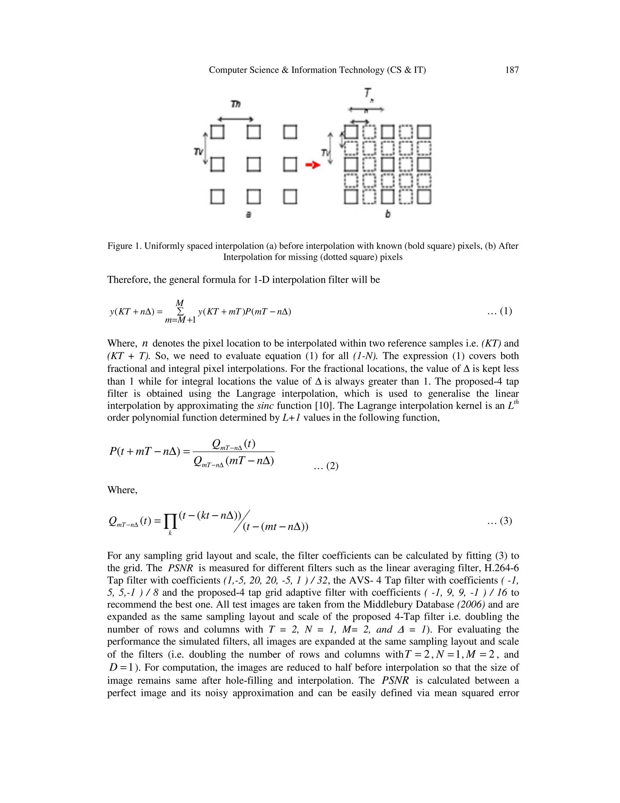 Computer Science & Information Technology (CS & IT) 187
Figure 1. Uniformly spaced interpolation (a) before interpolation with known (bold square) pixels, (b) After
Interpolation for missing (dotted square) pixels
Therefore, the general formula for 1-D interpolation filter will be
( ) ( ) ( )
1
M
y KT n y KT mT P mT n
m M
+ ∆ = + − ∆∑
= +
… (1)
Where, n denotes the pixel location to be interpolated within two reference samples i.e. (KT) and
(KT + T). So, we need to evaluate equation (1) for all (1-N). The expression (1) covers both
fractional and integral pixel interpolations. For the fractional locations, the value of ∆ is kept less
than 1 while for integral locations the value of ∆ is always greater than 1. The proposed-4 tap
filter is obtained using the Langrage interpolation, which is used to generalise the linear
interpolation by approximating the sinc function [10]. The Lagrange interpolation kernel is an Lth
order polynomial function determined by L+1 values in the following function,
… (2)
Where,
∏ ∆−−
∆−−=∆−
k
nmT nmtt
nktttQ
))((
))(()( … (3)
For any sampling grid layout and scale, the filter coefficients can be calculated by fitting (3) to
the grid. The PSNR is measured for different filters such as the linear averaging filter, H.264-6
Tap filter with coefficients (1,-5, 20, 20, -5, 1 ) / 32, the AVS- 4 Tap filter with coefficients ( -1,
5, 5,-1 ) / 8 and the proposed-4 tap grid adaptive filter with coefficients ( -1, 9, 9, -1 ) / 16 to
recommend the best one. All test images are taken from the Middlebury Database (2006) and are
expanded as the same sampling layout and scale of the proposed 4-Tap filter i.e. doubling the
number of rows and columns with T = 2, N = 1, M= 2, and ∆ = 1). For evaluating the
performance the simulated filters, all images are expanded at the same sampling layout and scale
of the filters (i.e. doubling the number of rows and columns with 2T = , 1N = , 2M = , and
1D = ). For computation, the images are reduced to half before interpolation so that the size of
image remains same after hole-filling and interpolation. The PSNR is calculated between a
perfect image and its noisy approximation and can be easily defined via mean squared error
)(
)(
)(
∆−
=∆−+
∆−
∆−
nmTQ
tQ
nmTtP
nmT
nmT
 