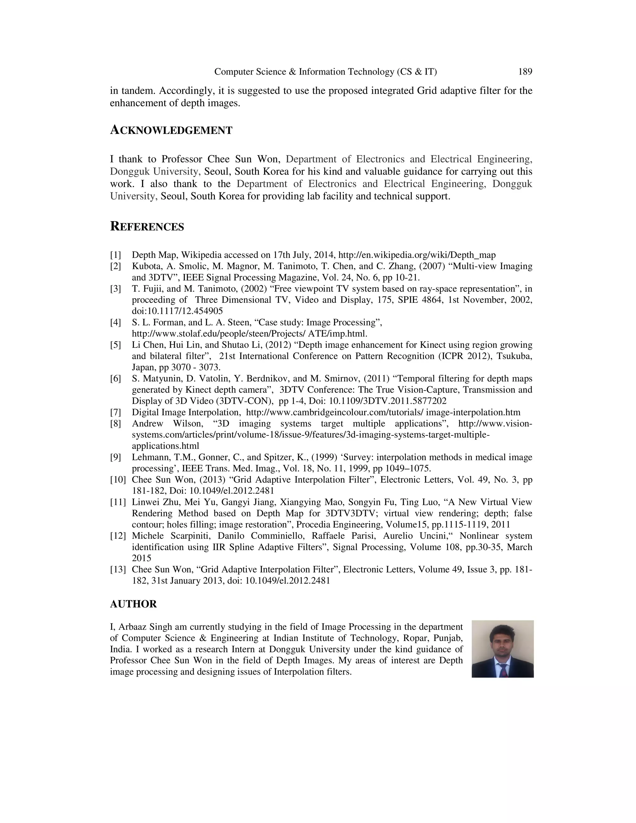 Computer Science & Information Technology (CS & IT) 189
in tandem. Accordingly, it is suggested to use the proposed integrated Grid adaptive filter for the
enhancement of depth images.
ACKNOWLEDGEMENT
I thank to Professor Chee Sun Won, Department of Electronics and Electrical Engineering,
Dongguk University, Seoul, South Korea for his kind and valuable guidance for carrying out this
work. I also thank to the Department of Electronics and Electrical Engineering, Dongguk
University, Seoul, South Korea for providing lab facility and technical support.
REFERENCES
[1] Depth Map, Wikipedia accessed on 17th July, 2014, http://en.wikipedia.org/wiki/Depth_map
[2] Kubota, A. Smolic, M. Magnor, M. Tanimoto, T. Chen, and C. Zhang, (2007) “Multi-view Imaging
and 3DTV”, IEEE Signal Processing Magazine, Vol. 24, No. 6, pp 10-21.
[3] T. Fujii, and M. Tanimoto, (2002) “Free viewpoint TV system based on ray-space representation”, in
proceeding of Three Dimensional TV, Video and Display, 175, SPIE 4864, 1st November, 2002,
doi:10.1117/12.454905
[4] S. L. Forman, and L. A. Steen, “Case study: Image Processing”,
http://www.stolaf.edu/people/steen/Projects/ ATE/imp.html.
[5] Li Chen, Hui Lin, and Shutao Li, (2012) “Depth image enhancement for Kinect using region growing
and bilateral filter”, 21st International Conference on Pattern Recognition (ICPR 2012), Tsukuba,
Japan, pp 3070 - 3073.
[6] S. Matyunin, D. Vatolin, Y. Berdnikov, and M. Smirnov, (2011) “Temporal filtering for depth maps
generated by Kinect depth camera”, 3DTV Conference: The True Vision-Capture, Transmission and
Display of 3D Video (3DTV-CON), pp 1-4, Doi: 10.1109/3DTV.2011.5877202
[7] Digital Image Interpolation, http://www.cambridgeincolour.com/tutorials/ image-interpolation.htm
[8] Andrew Wilson, “3D imaging systems target multiple applications”, http://www.vision-
systems.com/articles/print/volume-18/issue-9/features/3d-imaging-systems-target-multiple-
applications.html
[9] Lehmann, T.M., Gonner, C., and Spitzer, K., (1999) ‘Survey: interpolation methods in medical image
processing’, IEEE Trans. Med. Imag., Vol. 18, No. 11, 1999, pp 1049–1075.
[10] Chee Sun Won, (2013) “Grid Adaptive Interpolation Filter”, Electronic Letters, Vol. 49, No. 3, pp
181-182, Doi: 10.1049/el.2012.2481
[11] Linwei Zhu, Mei Yu, Gangyi Jiang, Xiangying Mao, Songyin Fu, Ting Luo, “A New Virtual View
Rendering Method based on Depth Map for 3DTV3DTV; virtual view rendering; depth; false
contour; holes filling; image restoration”, Procedia Engineering, Volume15, pp.1115-1119, 2011
[12] Michele Scarpiniti, Danilo Comminiello, Raffaele Parisi, Aurelio Uncini,“ Nonlinear system
identification using IIR Spline Adaptive Filters”, Signal Processing, Volume 108, pp.30-35, March
2015
[13] Chee Sun Won, “Grid Adaptive Interpolation Filter”, Electronic Letters, Volume 49, Issue 3, pp. 181-
182, 31st January 2013, doi: 10.1049/el.2012.2481
AUTHOR
I, Arbaaz Singh am currently studying in the field of Image Processing in the department
of Computer Science & Engineering at Indian Institute of Technology, Ropar, Punjab,
India. I worked as a research Intern at Dongguk University under the kind guidance of
Professor Chee Sun Won in the field of Depth Images. My areas of interest are Depth
image processing and designing issues of Interpolation filters.
 