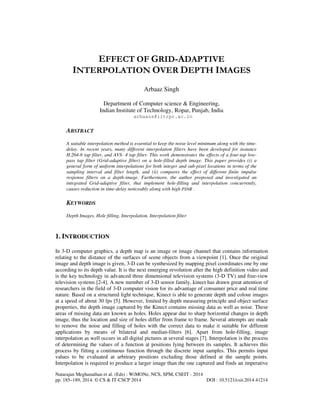 Natarajan Meghanathan et al. (Eds) : WiMONe, NCS, SPM, CSEIT - 2014
pp. 185–189, 2014. © CS & IT-CSCP 2014 DOI : 10.5121/csit.2014.41214
EFFECT OF GRID-ADAPTIVE
INTERPOLATION OVER DEPTH IMAGES
Arbaaz Singh
Department of Computer science & Engineering,
Indian Institute of Technology, Ropar, Punjab, India
arbaazs@iitrpr.ac.in
ABSTRACT
A suitable interpolation method is essential to keep the noise level minimum along with the time-
delay. In recent years, many different interpolation filters have been developed for instance
H.264-6 tap filter, and AVS- 4 tap filter. This work demonstrates the effects of a four-tap low-
pass tap filter (Grid-adaptive filter) on a hole-filled depth image. This paper provides (i) a
general form of uniform interpolations for both integer and sub-pixel locations in terms of the
sampling interval and filter length, and (ii) compares the effect of different finite impulse
response filters on a depth-image. Furthermore, the author proposed and investigated an
integrated Grid-adaptive filter, that implement hole-filling and interpolation concurrently,
causes reduction in time-delay noticeably along with high PSNR .
KEYWORDS
Depth Images, Hole filling, Interpolation, Interpolation filter
1. INTRODUCTION
In 3-D computer graphics, a depth map is an image or image channel that contains information
relating to the distance of the surfaces of scene objects from a viewpoint [1]. Once the original
image and depth image is given, 3-D can be synthesized by mapping pixel coordinates one by one
according to its depth value. It is the next emerging revolution after the high definition video and
is the key technology in advanced three dimensional television systems (3-D TV) and free-view
television systems [2-4]. A new member of 3-D sensor family, kinect has drawn great attention of
researchers in the field of 3-D computer vision for its advantage of consumer price and real time
nature. Based on a structured light technique, Kinect is able to generate depth and colour images
at a speed of about 30 fps [5]. However, limited by depth measuring principle and object surface
properties, the depth image captured by the Kinect contains missing data as well as noise. These
areas of missing data are known as holes. Holes appear due to sharp horizontal changes in depth
image, thus the location and size of holes differ from frame to frame. Several attempts are made
to remove the noise and filling of holes with the correct data to make it suitable for different
applications by means of bilateral and median-filters [6]. Apart from hole-filling, image
interpolation as well occurs in all digital pictures at several stages [7]. Interpolation is the process
of determining the values of a function at positions lying between its samples. It achieves this
process by fitting a continuous function through the discrete input samples. This permits input
values to be evaluated at arbitrary positions excluding those defined at the sample points.
Interpolation is required to produce a larger image than the one captured and finds an imperative
 