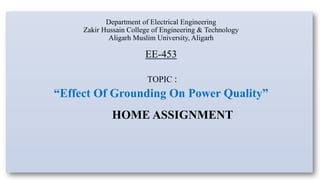 Department of Electrical Engineering
Zakir Hussain College of Engineering & Technology
Aligarh Muslim University, Aligarh
EE-453
TOPIC :
“Effect Of Grounding On Power Quality”
HOME ASSIGNMENT
 