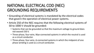 NATIONAL ELECTRICAL COD (NEC)
GROUNDING REQUIREMENTS
• Grounding of electrical systems is mandated by the electrical codes
that govern the operation of electrical power systems.
• Article 250 of the NEC requires that the following electrical systems of
50 to 1000 V should be grounded:
• Systems that can be grounded so that the maximum voltage to ground does
not exceed 150 V.
• Three-phase, four-wire, Wye-connected systems in which the neutral is used
as a circuit conductor.
• Three-phase, four-wire, Δ-connected systems in which the midpoint of one
phase winding is used as a circuit conductor.
 