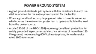 POWER GROUND SYSTEM
• A good ground electrode grid system with low resistance to earth is a
vital foundation for the entire power system for the facility.
• When a ground fault occurs, large ground return currents are set up
which causes the overcurrent protection to open and isolate the load
from the power source.
• Article 250-95 of the NEC (1999) requires ground fault protection for
solidly grounded Wye-connected electrical services of more than 150
V to ground, not exceeding 600 V phase-to-phase, for each service
rated 1000 A or more.
 