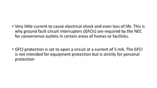 • Very little current to cause electrical shock and even loss of life. This is
why ground fault circuit interrupters (GFCIs) are required by the NEC
for convenience outlets in certain areas of homes or facilities.
• GFCI protection is set to open a circuit at a current of 5 mA. The GFCI
is not intended for equipment protection but is strictly for personal
protection
 