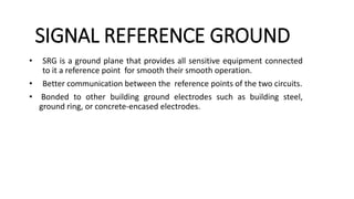 SIGNAL REFERENCE GROUND
• SRG is a ground plane that provides all sensitive equipment connected
to it a reference point for smooth their smooth operation.
• Better communication between the reference points of the two circuits.
• Bonded to other building ground electrodes such as building steel,
ground ring, or concrete-encased electrodes.
 