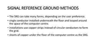 SIGNAL REFERENCE GROUND METHODS
• The SRG can take many forms, depending on the user preference.
• single conductor installed underneath the floor and looped around
the space of the computer centre.
• installations use copper strips instead of circular conductors to form
the grid.
• sheets of copper under the floor of the computer centre as the SRG.
 