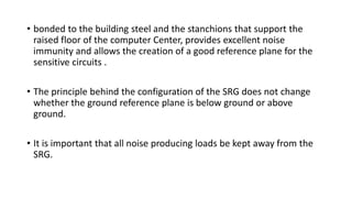 • bonded to the building steel and the stanchions that support the
raised floor of the computer Center, provides excellent noise
immunity and allows the creation of a good reference plane for the
sensitive circuits .
• The principle behind the configuration of the SRG does not change
whether the ground reference plane is below ground or above
ground.
• It is important that all noise producing loads be kept away from the
SRG.
 