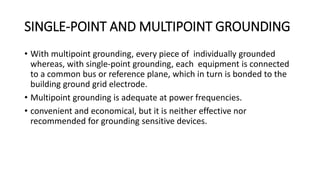 SINGLE-POINT AND MULTIPOINT GROUNDING
• With multipoint grounding, every piece of individually grounded
whereas, with single-point grounding, each equipment is connected
to a common bus or reference plane, which in turn is bonded to the
building ground grid electrode.
• Multipoint grounding is adequate at power frequencies.
• convenient and economical, but it is neither effective nor
recommended for grounding sensitive devices.
 