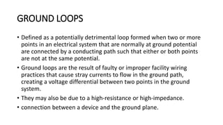 GROUND LOOPS
• Defined as a potentially detrimental loop formed when two or more
points in an electrical system that are normally at ground potential
are connected by a conducting path such that either or both points
are not at the same potential.
• Ground loops are the result of faulty or improper facility wiring
practices that cause stray currents to flow in the ground path,
creating a voltage differential between two points in the ground
system.
• They may also be due to a high-resistance or high-impedance.
• connection between a device and the ground plane.
 